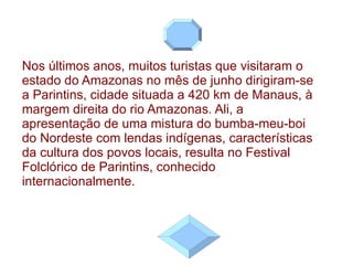 Nos últimos anos, muitos turistas que visitaram o estado do Amazonas no mês de junho dirigiram-se a Parintins, cidade situada a 420 km de Manaus, à margem direita do rio Amazonas. Ali, a apresentação de uma mistura do bumba-meu-boi do Nordeste com lendas indígenas, características da cultura dos povos locais, resulta no Festival Folclórico de Parintins, conhecido internacionalmente. 