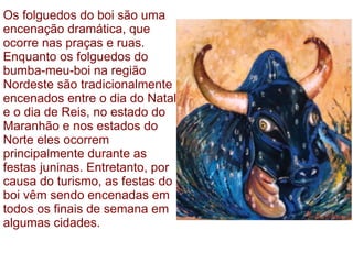 Os folguedos do boi são uma encenação dramática, que ocorre nas praças e ruas. Enquanto os folguedos do bumba-meu-boi na região Nordeste são tradicionalmente encenados entre o dia do Natal e o dia de Reis, no estado do Maranhão e nos estados do Norte eles ocorrem principalmente durante as festas juninas. Entretanto, por causa do turismo, as festas do boi vêm sendo encenadas em todos os finais de semana em algumas cidades.  