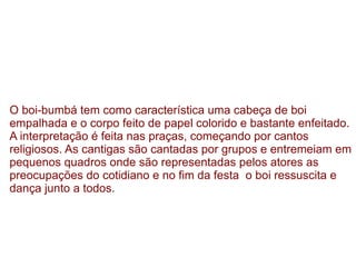 O boi-bumbá tem como característica uma cabeça de boi empalhada e o corpo feito de papel colorido e bastante enfeitado. A interpretação é feita nas praças, começando por cantos religiosos. As cantigas são cantadas por grupos e entremeiam em pequenos quadros onde são representadas pelos atores as preocupações do cotidiano e no fim da festa  o boi ressuscita e dança junto a todos. 