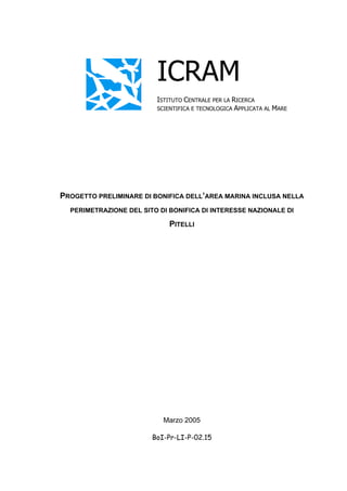 ICRAM
                         ISTITUTO CENTRALE PER LA RICERCA
                         SCIENTIFICA E TECNOLOGICA APPLICATA AL MARE




PROGETTO PRELIMINARE DI BONIFICA DELL’AREA MARINA INCLUSA NELLA
  PERIMETRAZIONE DEL SITO DI BONIFICA DI INTERESSE NAZIONALE DI

                             PITELLI




                           Marzo 2005

                        BoI-Pr-LI-P-02.15
 