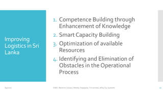 Improving
Logistics inSri
Lanka
1. Competence Building through
Enhancement of Knowledge
2. Smart Capacity Building
3. Optimization of available
Resources
4. Identifying and Elimination of
Obstacles in the Operational
Process
6/4/2020 CINEC Maritime Campus- Malabe, Nugegoda, Trincomalee, Jafna, Fiji, Seashells 11
 