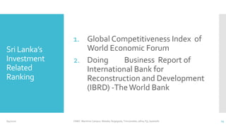 Sri Lanka’s
Investment
Related
Ranking
1. Global Competitiveness Index of
World Economic Forum
2. Doing Business Report of
International Bank for
Reconstruction and Development
(IBRD) -TheWorld Bank
6/4/2020 CINEC Maritime Campus- Malabe, Nugegoda, Trincomalee, Jafna, Fiji, Seashells 13
 