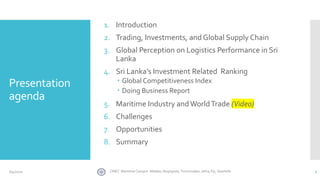 Presentation
agenda
1. Introduction
2. Trading, Investments, and Global Supply Chain
3. Global Perception on Logistics Performance in Sri
Lanka
4. Sri Lanka’s Investment Related Ranking
 Global Competitiveness Index
 Doing Business Report
5. Maritime Industry andWorldTrade (Video)
6. Challenges
7. Opportunities
8. Summary
2CINEC Maritime Campus- Malabe, Nugegoda, Trincomalee, Jafna, Fiji, Seashells6/4/2020
 