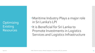 Optimizing
Existing
Resources
Maritime Industry Plays a major role
in Sri Lanka’s LPI
It is Beneficial for Sri Lanka to
Promote Investments in Logistics
Services and Logistics Infrastructure
CINEC Maritime Campus- Malabe, Nugegoda, Trincomalee, Jafna, Fiji, Seashells 236/4/2020
 