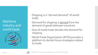 Maritime
industry and
world trade
 Shipping is a “derived demand” of world
trade
 Demand for shipping is derived from the
demand of goods between countries
 Size of world trade decides the demand for
shipping
 WorldTrade Organization (WTO) provides a
platform to decide future strategies related
to trade
27CINEC Maritime Campus- Malabe, Nugegoda, Trincomalee, Jafna, Fiji, Seashells6/4/2020
 