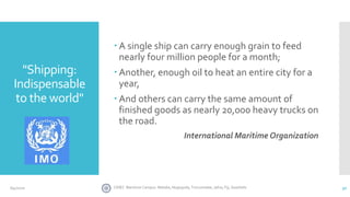 "Shipping:
Indispensable
to the world"
 A single ship can carry enough grain to feed
nearly four million people for a month;
 Another, enough oil to heat an entire city for a
year,
 And others can carry the same amount of
finished goods as nearly 20,000 heavy trucks on
the road.
International Maritime Organization
30CINEC Maritime Campus- Malabe, Nugegoda, Trincomalee, Jafna, Fiji, Seashells6/4/2020
 