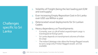 Challenges
specific toSri
Lanka
1. Volatility of Freight (being the last loading port E/W
and oversupply)
2. Ever increasing Empty Reposition Cost in Sri Lanka
over USD 100 Million a year
3. Deteriorated vessel deployments for Sri Lankan
Cadets
4. Heavy dependency onTranshipments
 Currently, over 27.4% of India's export/import cargo is
transhipped at foreign ports
 Sri Lanka depends on transhipment volumes of Indian
t/s cargo
 The Indian Cabotage rules allow the foreignflagged vessels
to carry cargo only if Indian flagged vessels are not
available
33CINEC Maritime Campus- Malabe, Nugegoda, Trincomalee, Jafna, Fiji, Seashells6/4/2020
 