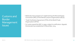 Customs and
Border
Management
Issues
 Relatively slow progress of implementing the Revised Kyoto
Convention (RKC) of the World Customs Organization (WCO)
 Trade FacilitationAgreement (TFA) of theWorldTrade
Organization (WTO).
 Sri Lanka signed the RKC in 1999, subject to ratification.Appeals
Directorate was established in November, 2014
6/4/2020 CINEC Maritime Campus- Malabe, Nugegoda, Trincomalee, Jafna, Fiji, Seashells 34
 
