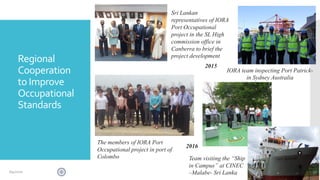 Regional
Cooperation
to Improve
Occupational
Standards
IORA team inspecting Port Patrick-
in Sydney Australia
Sri Lankan
representatives of IORA
Port Occupational
project in the SL High
commission office in
Canberra to brief the
project development
The members of IORA Port
Occupational project in port of
Colombo
2015
Team visiting the “Ship
in Campus” at CINEC
–Malabe- Sri Lanka
2016
376/4/2020
 