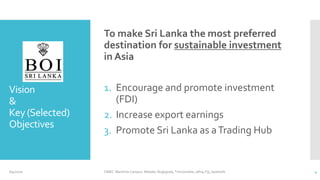 Vision
&
Key (Selected)
Objectives
To make Sri Lanka the most preferred
destination for sustainable investment
in Asia
1. Encourage and promote investment
(FDI)
2. Increase export earnings
3. Promote Sri Lanka as aTrading Hub
6/4/2020 CINEC Maritime Campus- Malabe, Nugegoda, Trincomalee, Jafna, Fiji, Seashells 4
 