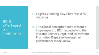 BOI &
LPI’s Impact
on
Investments
1. Logistics ranking play a key role in FDI
decisions
2. This Global perception may present a
huge impact to BOI (especially to the
Investor Services Dept. and Investment
Promotion Dept.) enhancing their
performance in Sri Lanka
CINEC Maritime Campus- Malabe, Nugegoda, Trincomalee, Jafna, Fiji, Seashells 66/4/2020
 