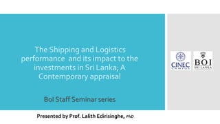 The Shipping and Logistics
performance and its impact to the
investments in Sri Lanka; A
Contemporary appraisal
BoI Staff Seminar series
Presented by Prof. Lalith Edirisinghe, PhD
 