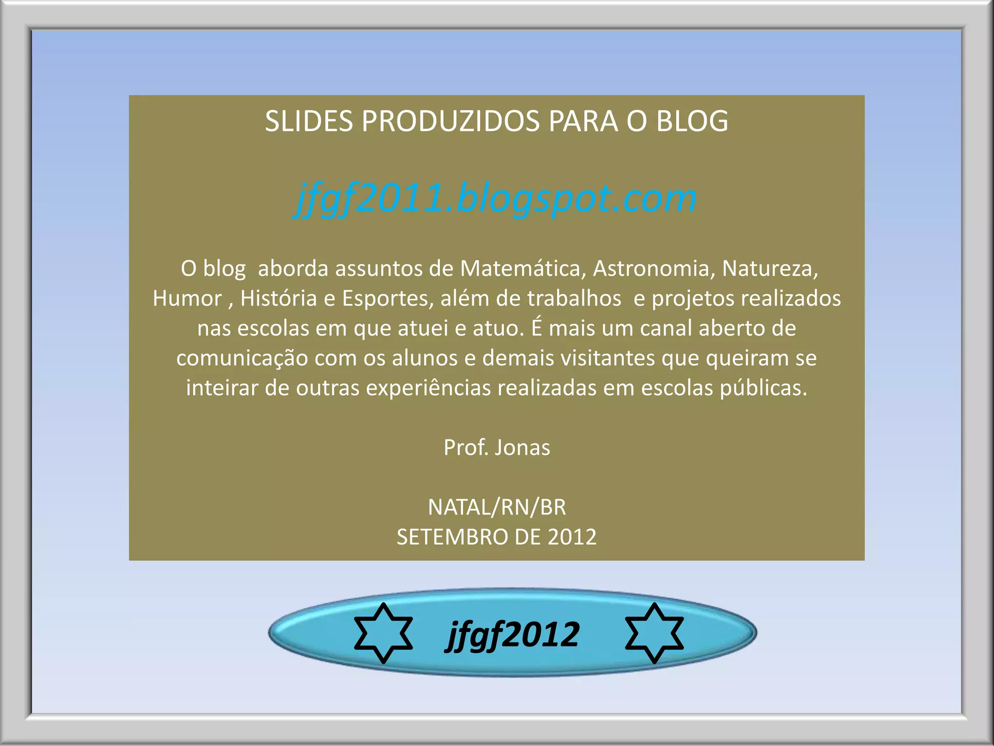 SLIDES PRODUZIDOS PARA O BLOG

              jfgf2011.blogspot.com
  O blog aborda assuntos de Matemática, Astronomia, Natureza,
Humor , História e Esportes, além de trabalhos e projetos realizados
    nas escolas em que atuei e atuo. É mais um canal aberto de
  comunicação com os alunos e demais visitantes que queiram se
   inteirar de outras experiências realizadas em escolas públicas.

                            Prof. Jonas

                           NATAL/RN/BR
                        SETEMBRO DE 2012



                             jfgf2012
 