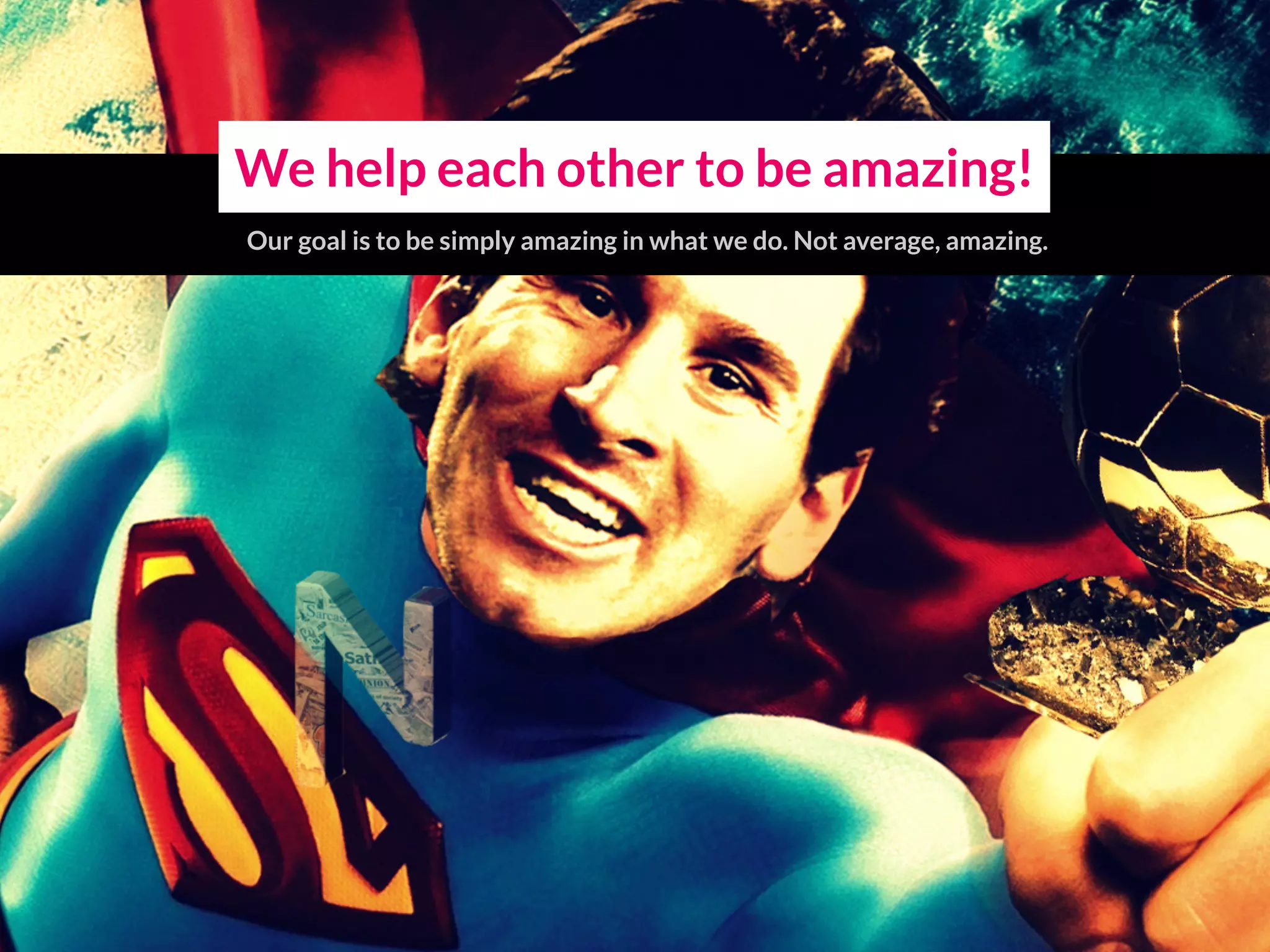 We help each other to be amazing!
Our goal is to be simply amazing in what we do. Not average, amazing.
 