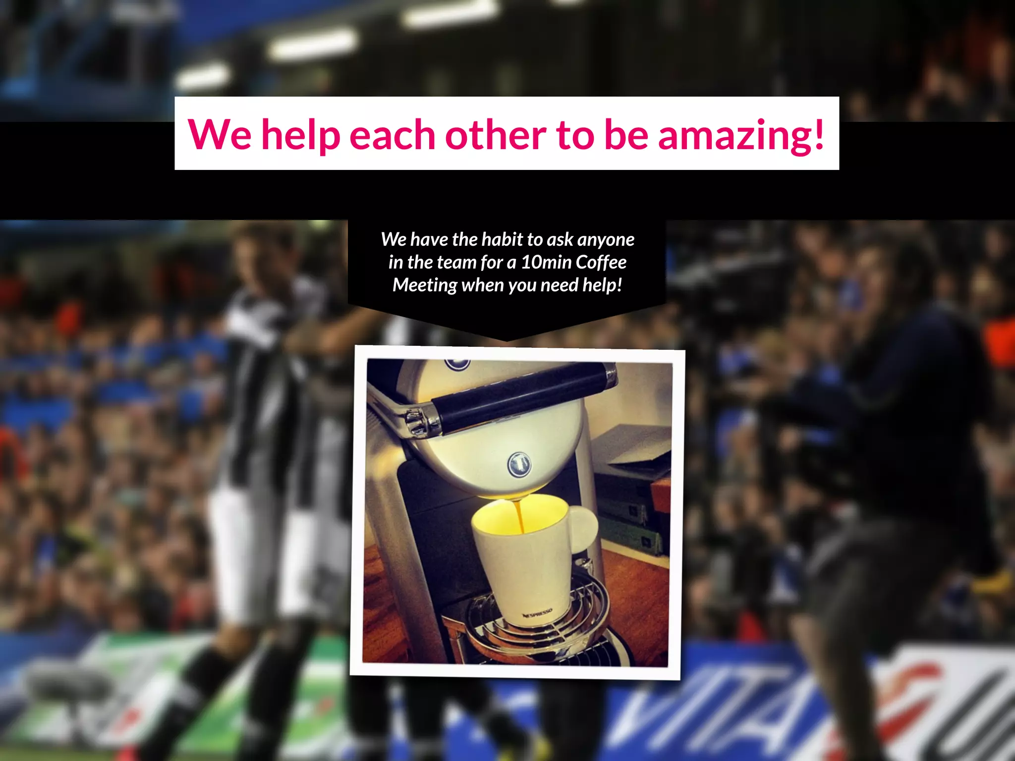 We help each other to be amazing!
We have the habit to ask anyone
in the team for a 10min Coffee
Meeting when you need help!
 