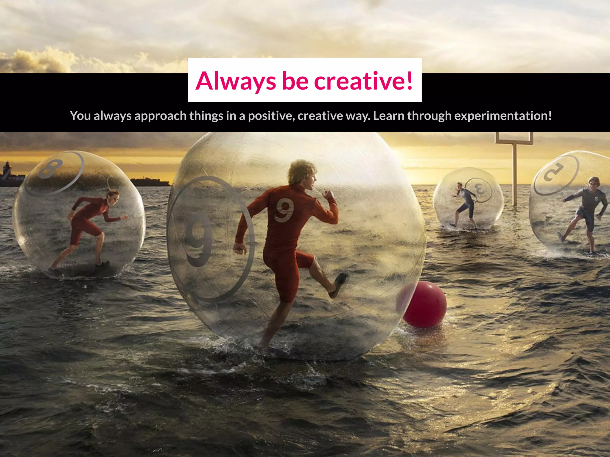 Always be creative!
You always approach things in a positive, creative way. Learn through experimentation!
 