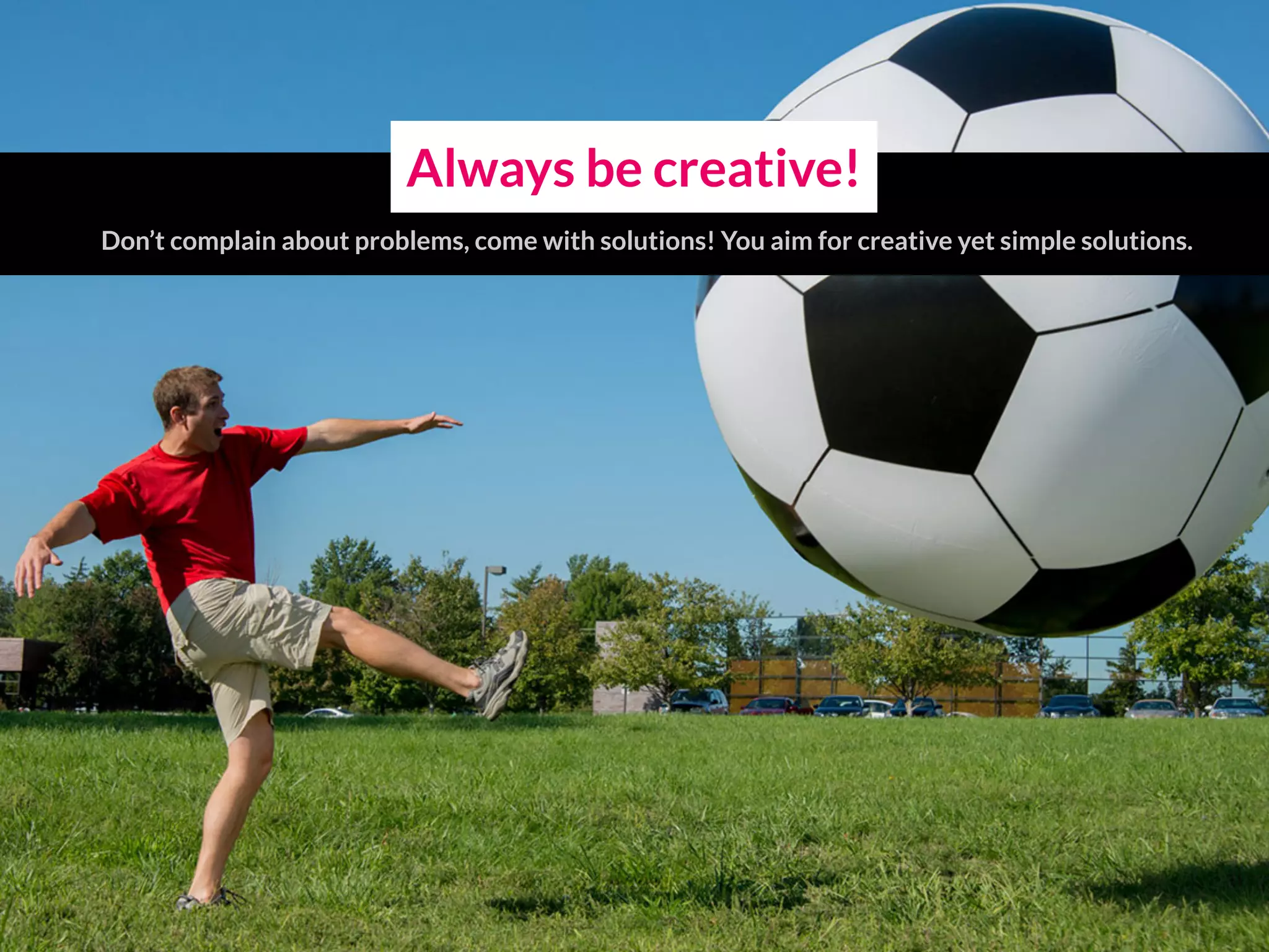 Always be creative!
Don’t complain about problems, come with solutions! You aim for creative yet simple solutions.
 