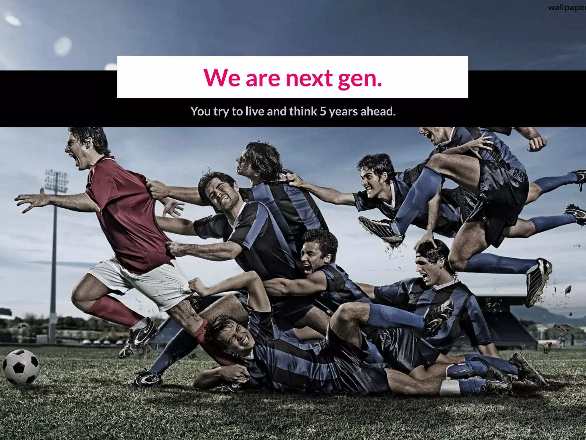 We are next gen.
You try to live and think 5 years ahead.
 