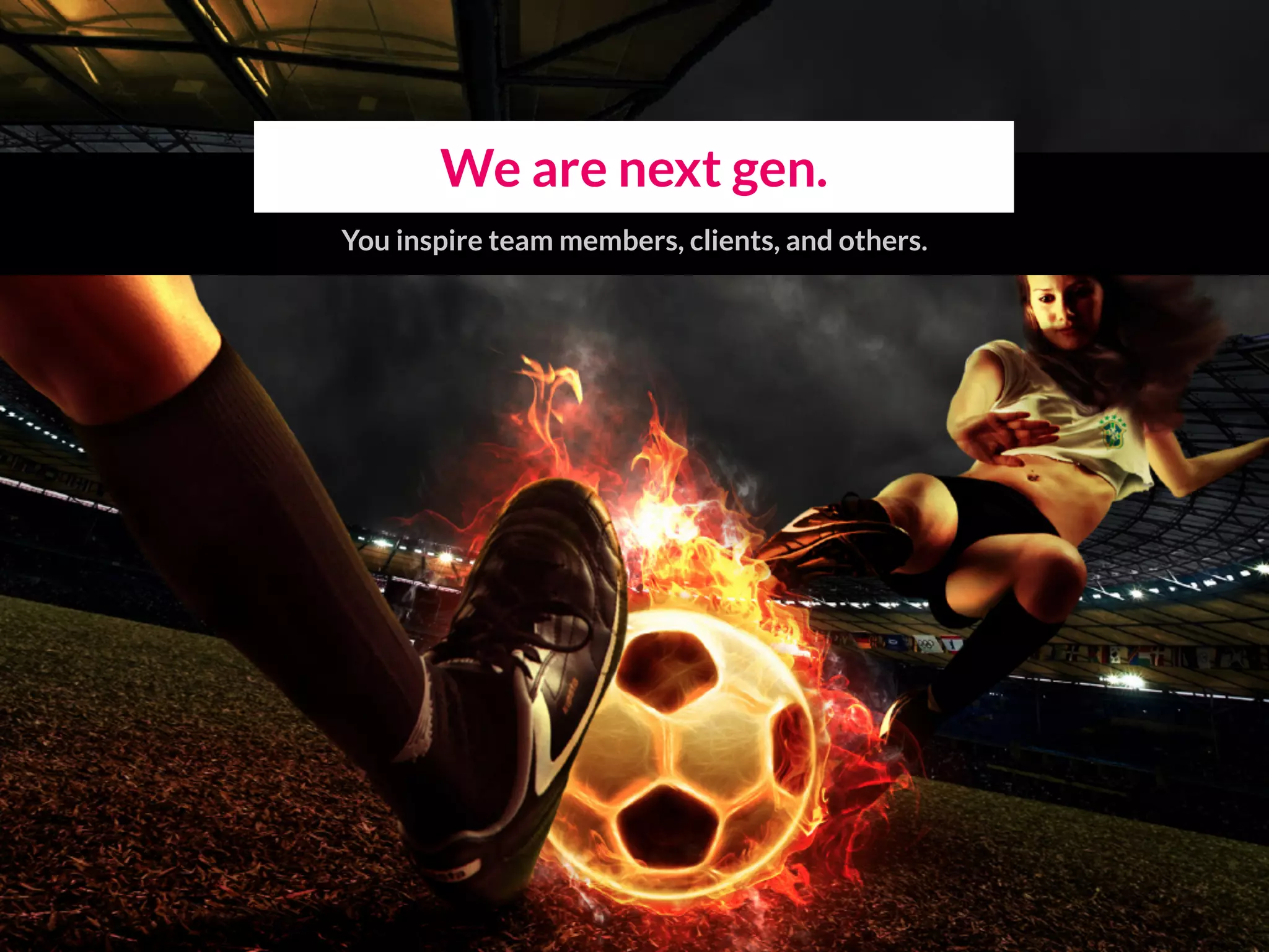 We are next gen.
You inspire team members, clients, and others.
 