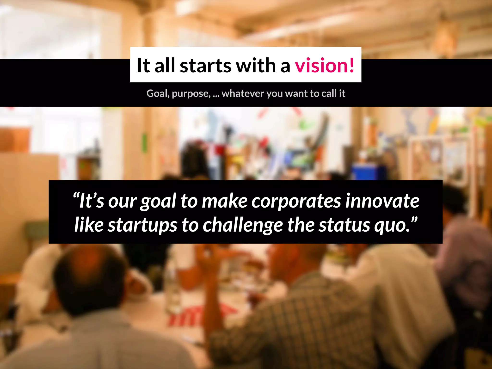 “It’s our goal to make corporates innovate
like startups to challenge the status quo.”
It all starts with a vision!
Goal, purpose, ... whatever you want to call it
 
