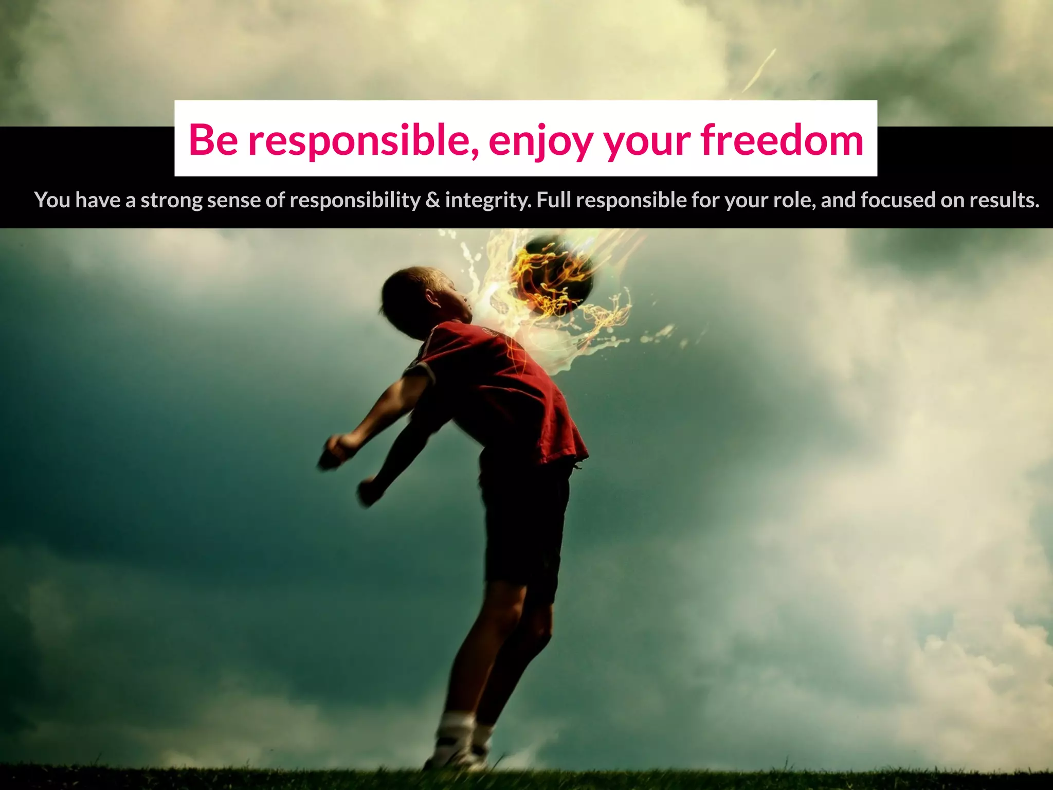 Be responsible, enjoy your freedom
You have a strong sense of responsibility & integrity. Full responsible for your role, and focused on results.
 