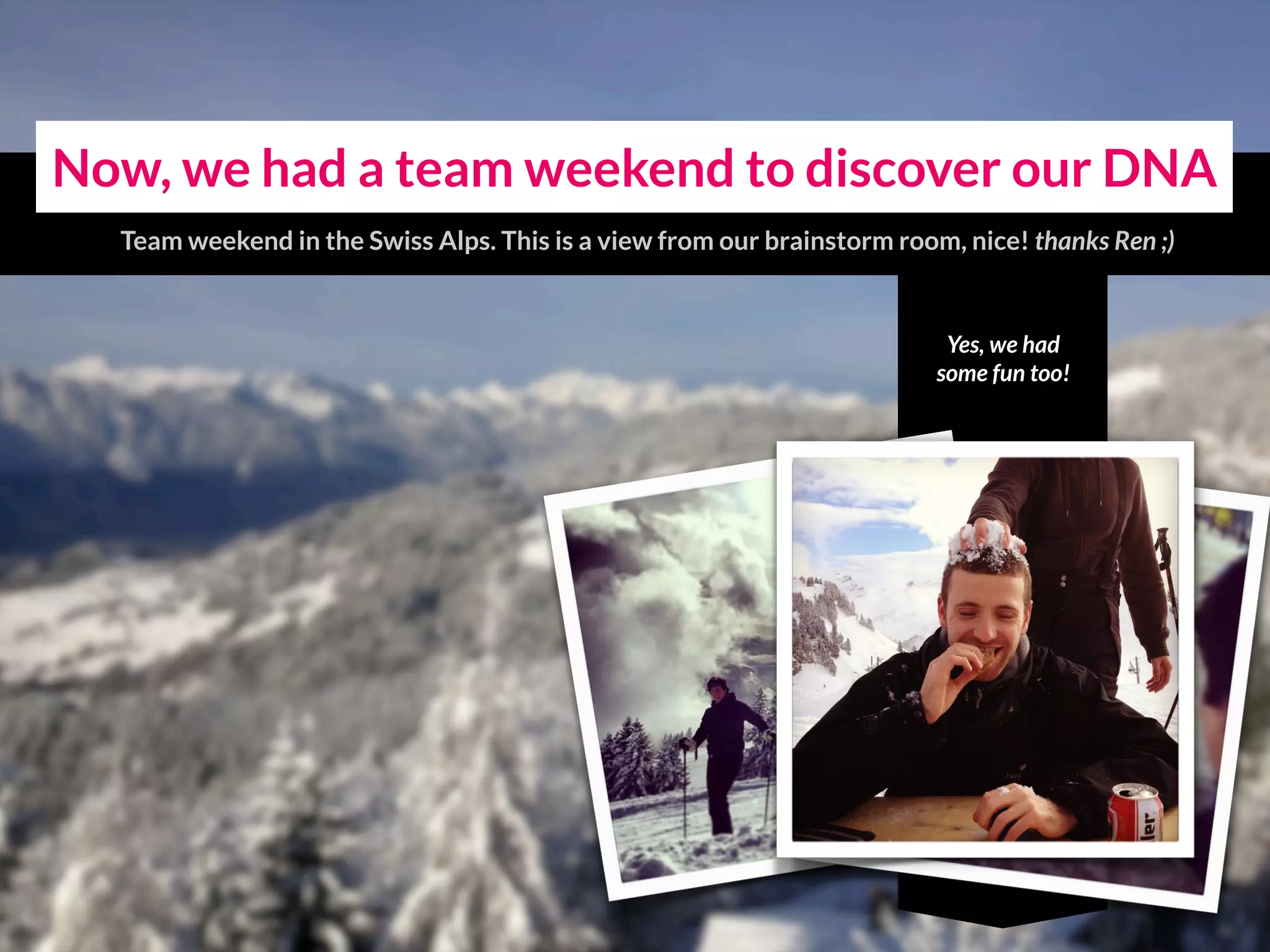 Yes, we had
some fun too!
Now, we had a team weekend to discover our DNA
Team weekend in the Swiss Alps. This is a view from our brainstorm room, nice!
 
