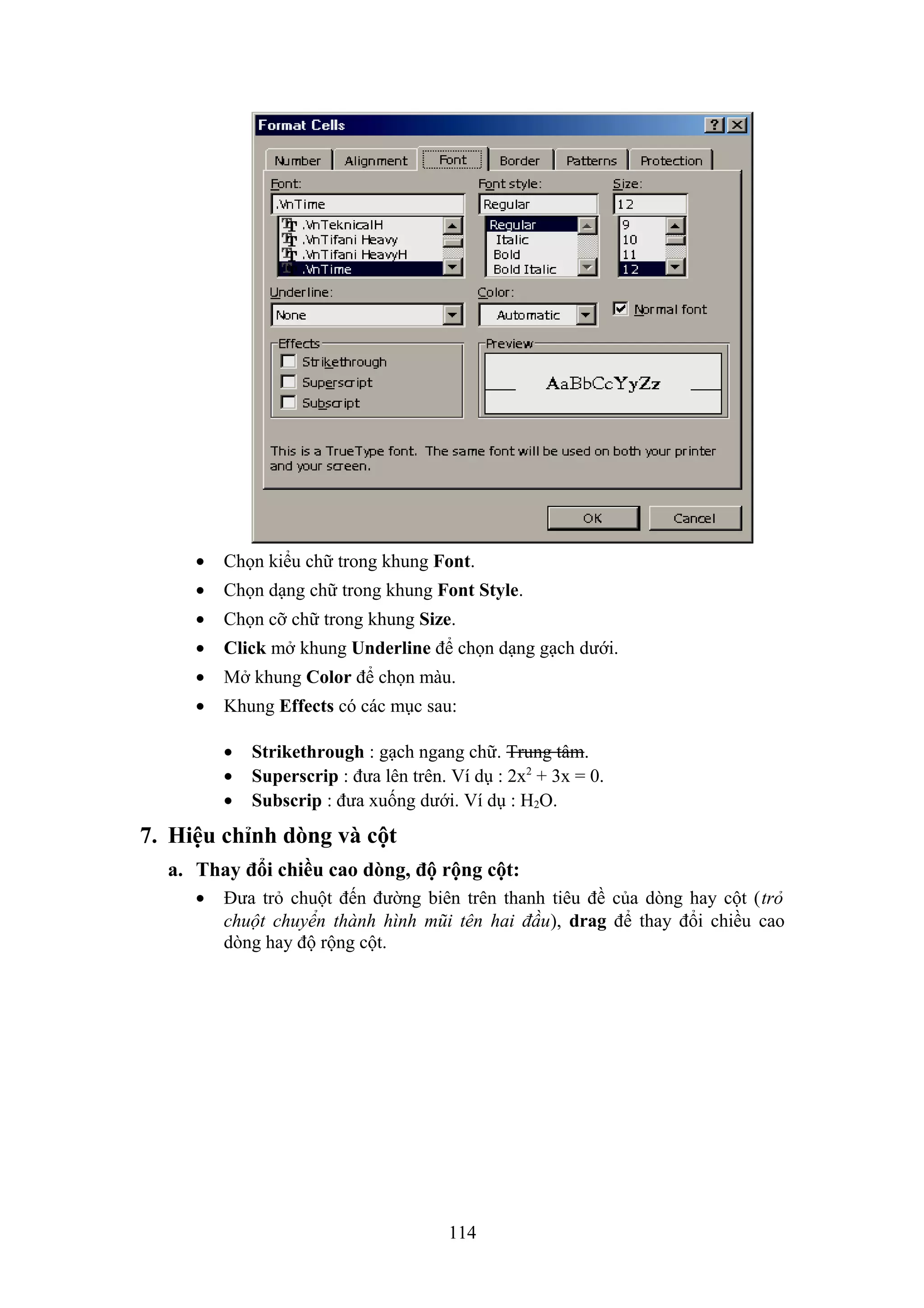 •

Chọn kiểu chữ trong khung Font.

•

Chọn dạng chữ trong khung Font Style.

•

Chọn cỡ chữ trong khung Size.

•

Click mở khung Underline để chọn dạng gạch dưới.

•

Mở khung Color để chọn màu.

•

Khung Effects có các mục sau:
•
•
•

Strikethrough : gạch ngang chữ. Trung tâm.
Superscrip : đưa lên trên. Ví dụ : 2x2 + 3x = 0.
Subscrip : đưa xuống dưới. Ví dụ : H2O.

7. Hiệu chỉnh dòng và cột
a. Thay đổi chiều cao dòng, độ rộng cột:
•

Đưa trỏ chuột đến đường biên trên thanh tiêu đề của dòng hay cột (trỏ
chuột chuyển thành hình mũi tên hai đầu), drag để thay đổi chiều cao
dòng hay độ rộng cột.

114

 