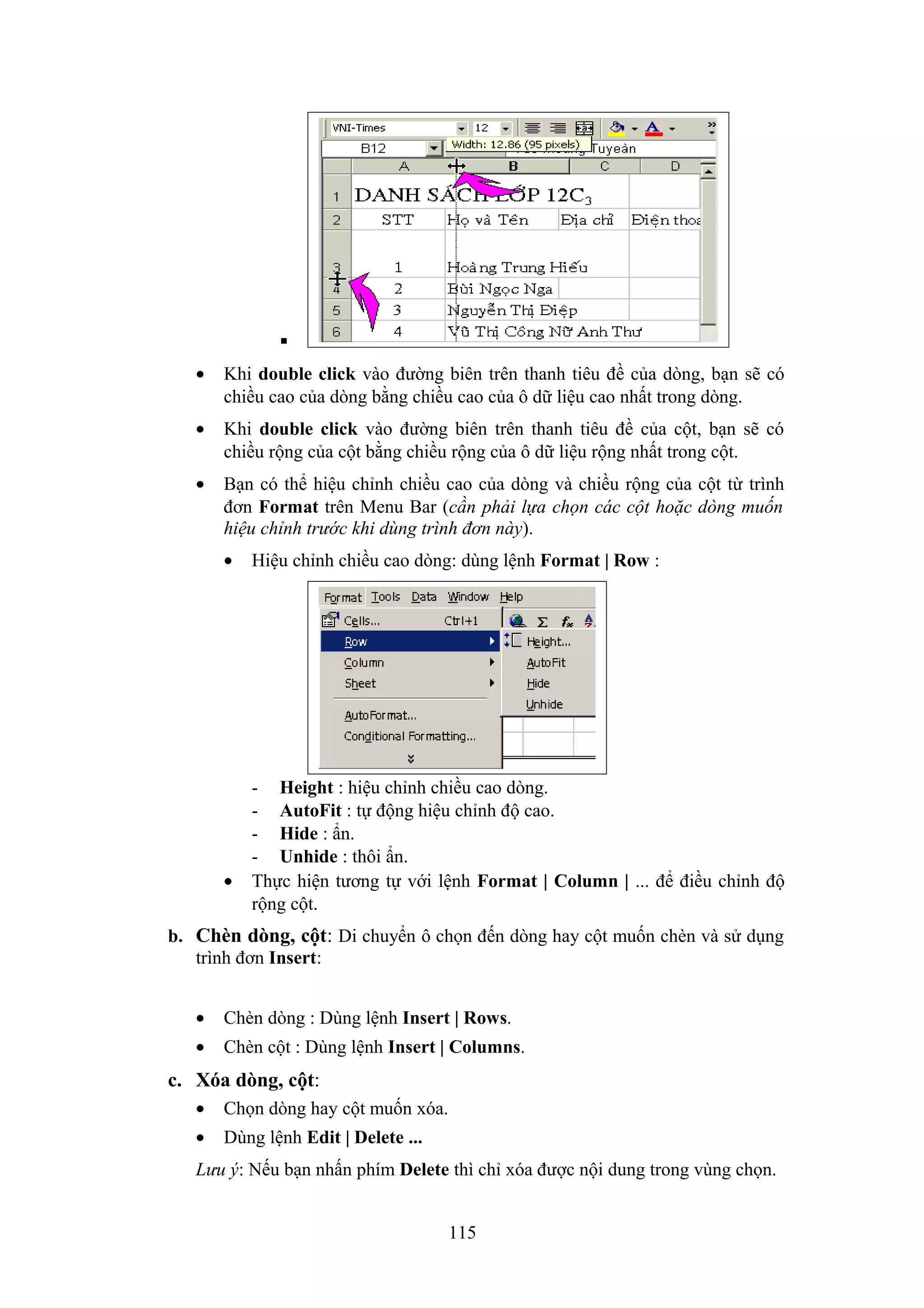
•

Khi double click vào đường biên trên thanh tiêu đề của dòng, bạn sẽ có
chiều cao của dòng bằng chiều cao của ô dữ liệu cao nhất trong dòng.

•

Khi double click vào đường biên trên thanh tiêu đề của cột, bạn sẽ có
chiều rộng của cột bằng chiều rộng của ô dữ liệu rộng nhất trong cột.

•

Bạn có thể hiệu chỉnh chiều cao của dòng và chiều rộng của cột từ trình
đơn Format trên Menu Bar (cần phải lựa chọn các cột hoặc dòng muốn
hiệu chỉnh trước khi dùng trình đơn này).
•

•

Hiệu chỉnh chiều cao dòng: dùng lệnh Format | Row :

- Height : hiệu chỉnh chiều cao dòng.
- AutoFit : tự động hiệu chỉnh độ cao.
- Hide : ẩn.
- Unhide : thôi ẩn.
Thực hiện tương tự với lệnh Format | Column | ... để điều chỉnh độ
rộng cột.

b. Chèn dòng, cột: Di chuyển ô chọn đến dòng hay cột muốn chèn và sử dụng
trình đơn Insert:
•

Chèn dòng : Dùng lệnh Insert | Rows.

•

Chèn cột : Dùng lệnh Insert | Columns.

c. Xóa dòng, cột:
•

Chọn dòng hay cột muốn xóa.

•

Dùng lệnh Edit | Delete ...

Lưu ý: Nếu bạn nhấn phím Delete thì chỉ xóa được nội dung trong vùng chọn.
115

 