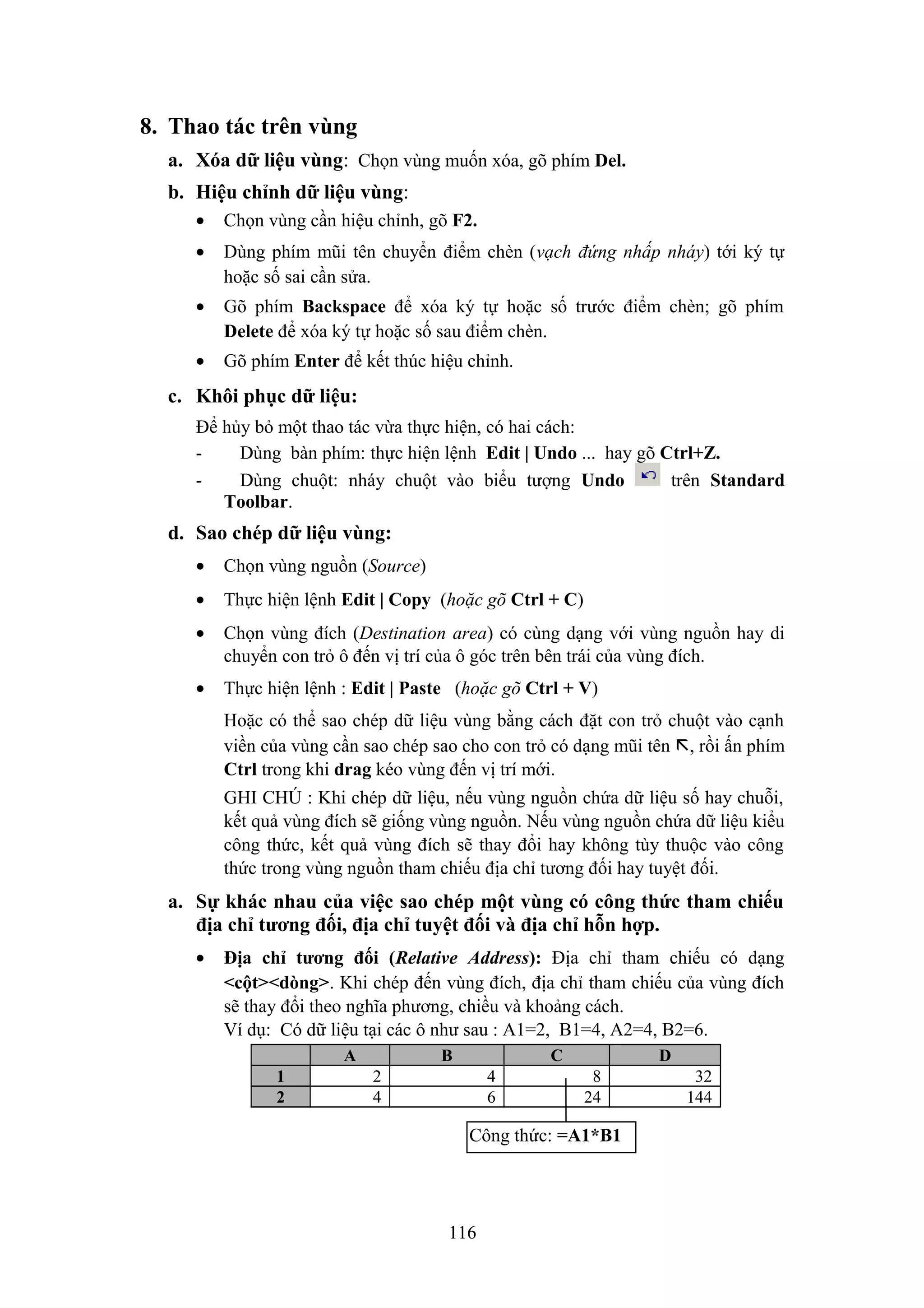 8. Thao tác trên vùng
a. Xóa dữ liệu vùng: Chọn vùng muốn xóa, gõ phím Del.
b. Hiệu chỉnh dữ liệu vùng:
•

Chọn vùng cần hiệu chỉnh, gõ F2.

•

Dùng phím mũi tên chuyển điểm chèn (vạch đứng nhấp nháy) tới ký tự
hoặc số sai cần sửa.

•

Gõ phím Backspace để xóa ký tự hoặc số trước điểm chèn; gõ phím
Delete để xóa ký tự hoặc số sau điểm chèn.

•

Gõ phím Enter để kết thúc hiệu chỉnh.

c. Khôi phục dữ liệu:
Để hủy bỏ một thao tác vừa thực hiện, có hai cách:
Dùng bàn phím: thực hiện lệnh Edit | Undo ... hay gõ Ctrl+Z.
Dùng chuột: nháy chuột vào biểu tượng Undo
trên Standard
Toolbar.

d. Sao chép dữ liệu vùng:
•

Chọn vùng nguồn (Source)

•

Thực hiện lệnh Edit | Copy (hoặc gõ Ctrl + C)

•

Chọn vùng đích (Destination area) có cùng dạng với vùng nguồn hay di
chuyển con trỏ ô đến vị trí của ô góc trên bên trái của vùng đích.

•

Thực hiện lệnh : Edit | Paste (hoặc gõ Ctrl + V)
Hoặc có thể sao chép dữ liệu vùng bằng cách đặt con trỏ chuột vào cạnh
viền của vùng cần sao chép sao cho con trỏ có dạng mũi tên , rồi ấn phím
Ctrl trong khi drag kéo vùng đến vị trí mới.
GHI CHÚ : Khi chép dữ liệu, nếu vùng nguồn chứa dữ liệu số hay chuỗi,
kết quả vùng đích sẽ giống vùng nguồn. Nếu vùng nguồn chứa dữ liệu kiểu
công thức, kết quả vùng đích sẽ thay đổi hay không tùy thuộc vào công
thức trong vùng nguồn tham chiếu địa chỉ tương đối hay tuyệt đối.

a. Sự khác nhau của việc sao chép một vùng có công thức tham chiếu
địa chỉ tương đối, địa chỉ tuyệt đối và địa chỉ hỗn hợp.
•

Địa chỉ tương đối (Relative Address): Địa chỉ tham chiếu có dạng
<cột><dòng>. Khi chép đến vùng đích, địa chỉ tham chiếu của vùng đích
sẽ thay đổi theo nghĩa phương, chiều và khoảng cách.
Ví dụ: Có dữ liệu tại các ô như sau : A1=2, B1=4, A2=4, B2=6.
A
1
2

B

C

2
4

4
6

D
8
24

Công thức: =A1*B1

116

32
144

 