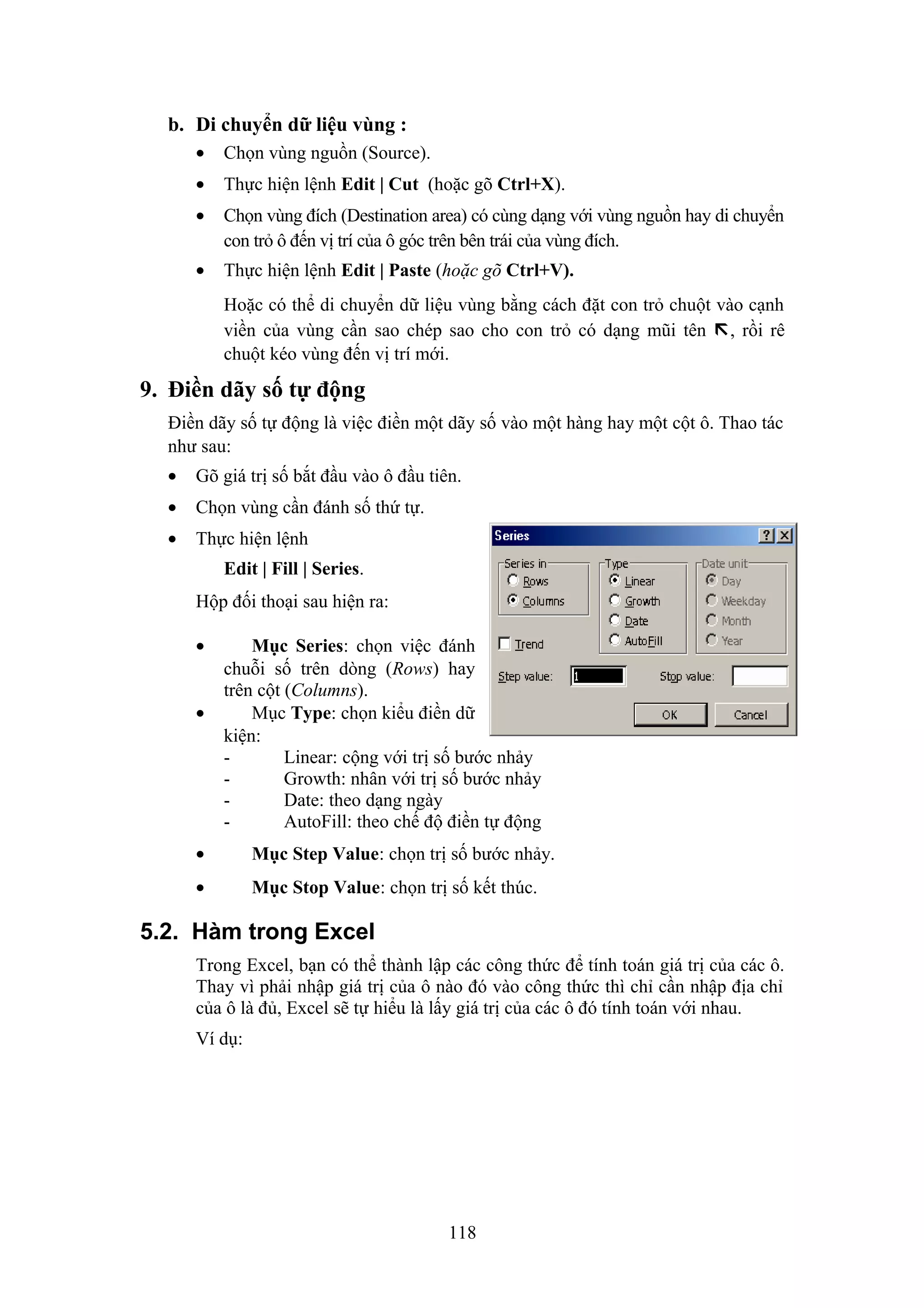 b. Di chuyển dữ liệu vùng :
•

Chọn vùng nguồn (Source).

•

Thực hiện lệnh Edit | Cut (hoặc gõ Ctrl+X).

•

Chọn vùng đích (Destination area) có cùng dạng với vùng nguồn hay di chuyển
con trỏ ô đến vị trí của ô góc trên bên trái của vùng đích.

•

Thực hiện lệnh Edit | Paste (hoặc gõ Ctrl+V).
Hoặc có thể di chuyển dữ liệu vùng bằng cách đặt con trỏ chuột vào cạnh
viền của vùng cần sao chép sao cho con trỏ có dạng mũi tên , rồi rê
chuột kéo vùng đến vị trí mới.

9. Điền dãy số tự động
Điền dãy số tự động là việc điền một dãy số vào một hàng hay một cột ô. Thao tác
như sau:
•

Gõ giá trị số bắt đầu vào ô đầu tiên.

•

Chọn vùng cần đánh số thứ tự.

•

Thực hiện lệnh
Edit | Fill | Series.
Hộp đối thoại sau hiện ra:
•
•

Mục Series: chọn việc đánh
chuỗi số trên dòng (Rows) hay
trên cột (Columns).
Mục Type: chọn kiểu điền dữ
kiện:
Linear: cộng với trị số bước nhảy
Growth: nhân với trị số bước nhảy
Date: theo dạng ngày
AutoFill: theo chế độ điền tự động

•

Mục Step Value: chọn trị số bước nhảy.

•

Mục Stop Value: chọn trị số kết thúc.

5.2. Hàm trong Excel
Trong Excel, bạn có thể thành lập các công thức để tính toán giá trị của các ô.
Thay vì phải nhập giá trị của ô nào đó vào công thức thì chỉ cần nhập địa chỉ
của ô là đủ, Excel sẽ tự hiểu là lấy giá trị của các ô đó tính toán với nhau.
Ví dụ:

118

 