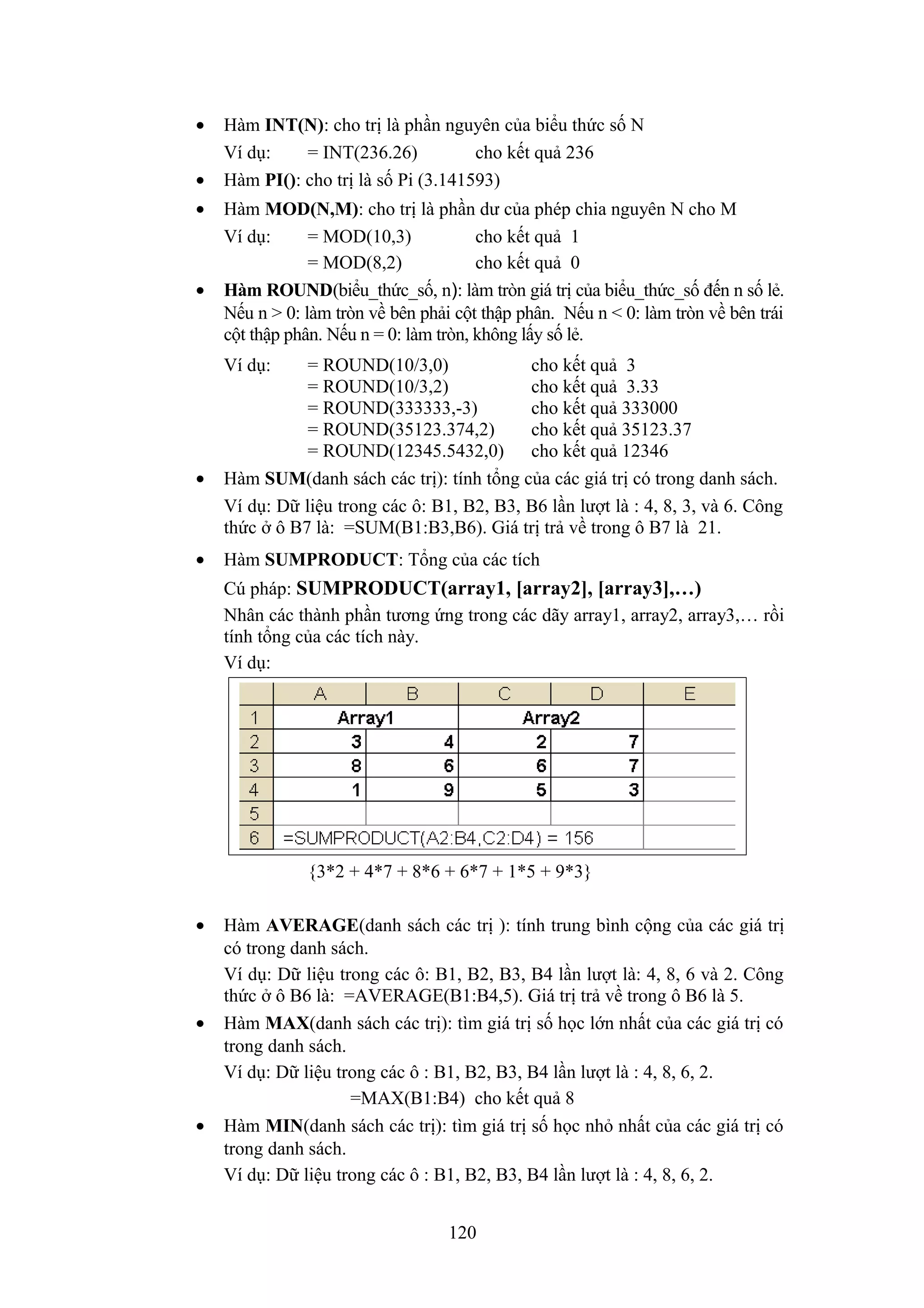 •
•
•

•

Hàm INT(N): cho trị là phần nguyên của biểu thức số N
Ví dụ:
= INT(236.26)
cho kết quả 236
Hàm PI(): cho trị là số Pi (3.141593)
Hàm MOD(N,M): cho trị là phần dư của phép chia nguyên N cho M
Ví dụ:
= MOD(10,3)
cho kết quả 1
= MOD(8,2)
cho kết quả 0
Hàm ROUND(biểu_thức_số, n): làm tròn giá trị của biểu_thức_số đến n số lẻ.
Nếu n > 0: làm tròn về bên phải cột thập phân. Nếu n < 0: làm tròn về bên trái
cột thập phân. Nếu n = 0: làm tròn, không lấy số lẻ.
Ví dụ:

•

•

= ROUND(10/3,0)
cho kết quả 3
= ROUND(10/3,2)
cho kết quả 3.33
= ROUND(333333,-3)
cho kết quả 333000
= ROUND(35123.374,2)
cho kết quả 35123.37
= ROUND(12345.5432,0) cho kết quả 12346
Hàm SUM(danh sách các trị): tính tổng của các giá trị có trong danh sách.
Ví dụ: Dữ liệu trong các ô: B1, B2, B3, B6 lần lượt là : 4, 8, 3, và 6. Công
thức ở ô B7 là: =SUM(B1:B3,B6). Giá trị trả về trong ô B7 là 21.
Hàm SUMPRODUCT: Tổng của các tích
Cú pháp: SUMPRODUCT(array1, [array2], [array3],…)
Nhân các thành phần tương ứng trong các dãy array1, array2, array3,… rồi
tính tổng của các tích này.
Ví dụ:

{3*2 + 4*7 + 8*6 + 6*7 + 1*5 + 9*3}
•

•

•

Hàm AVERAGE(danh sách các trị ): tính trung bình cộng của các giá trị
có trong danh sách.
Ví dụ: Dữ liệu trong các ô: B1, B2, B3, B4 lần lượt là: 4, 8, 6 và 2. Công
thức ở ô B6 là: =AVERAGE(B1:B4,5). Giá trị trả về trong ô B6 là 5.
Hàm MAX(danh sách các trị): tìm giá trị số học lớn nhất của các giá trị có
trong danh sách.
Ví dụ: Dữ liệu trong các ô : B1, B2, B3, B4 lần lượt là : 4, 8, 6, 2.
=MAX(B1:B4) cho kết quả 8
Hàm MIN(danh sách các trị): tìm giá trị số học nhỏ nhất của các giá trị có
trong danh sách.
Ví dụ: Dữ liệu trong các ô : B1, B2, B3, B4 lần lượt là : 4, 8, 6, 2.
120

 
