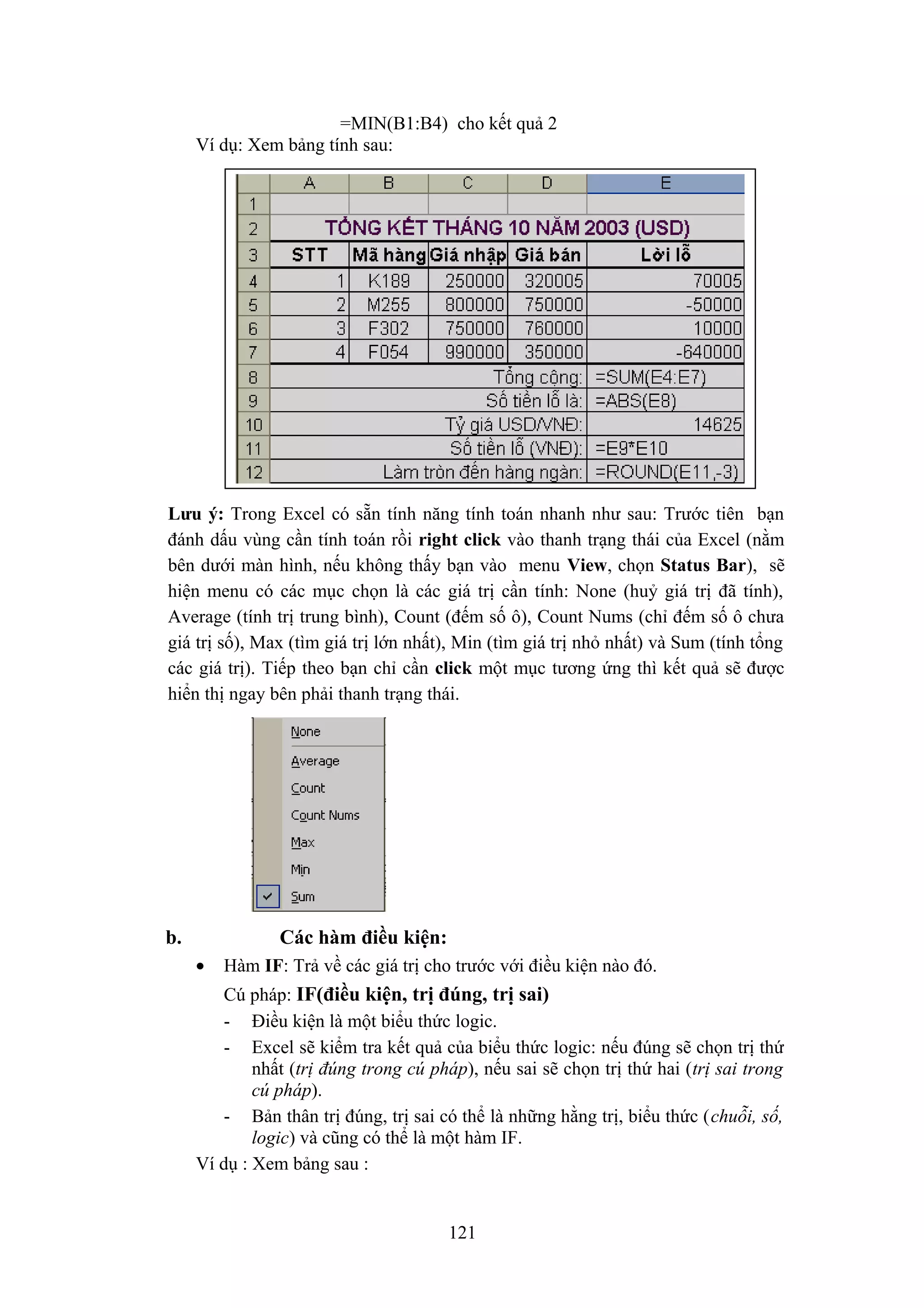 =MIN(B1:B4) cho kết quả 2
Ví dụ: Xem bảng tính sau:

Lưu ý: Trong Excel có sẵn tính năng tính toán nhanh như sau: Trước tiên bạn
đánh dấu vùng cần tính toán rồi right click vào thanh trạng thái của Excel (nằm
bên dưới màn hình, nếu không thấy bạn vào menu View, chọn Status Bar), sẽ
hiện menu có các mục chọn là các giá trị cần tính: None (huỷ giá trị đã tính),
Average (tính trị trung bình), Count (đếm số ô), Count Nums (chỉ đếm số ô chưa
giá trị số), Max (tìm giá trị lớn nhất), Min (tìm giá trị nhỏ nhất) và Sum (tính tổng
các giá trị). Tiếp theo bạn chỉ cần click một mục tương ứng thì kết quả sẽ được
hiển thị ngay bên phải thanh trạng thái.

b.

Các hàm điều kiện:
•

Hàm IF: Trả về các giá trị cho trước với điều kiện nào đó.

Cú pháp: IF(điều kiện, trị đúng, trị sai)
- Điều kiện là một biểu thức logic.
- Excel sẽ kiểm tra kết quả của biểu thức logic: nếu đúng sẽ chọn trị thứ
nhất (trị đúng trong cú pháp), nếu sai sẽ chọn trị thứ hai (trị sai trong
cú pháp).
- Bản thân trị đúng, trị sai có thể là những hằng trị, biểu thức (chuỗi, số,
logic) và cũng có thể là một hàm IF.
Ví dụ : Xem bảng sau :

121

 