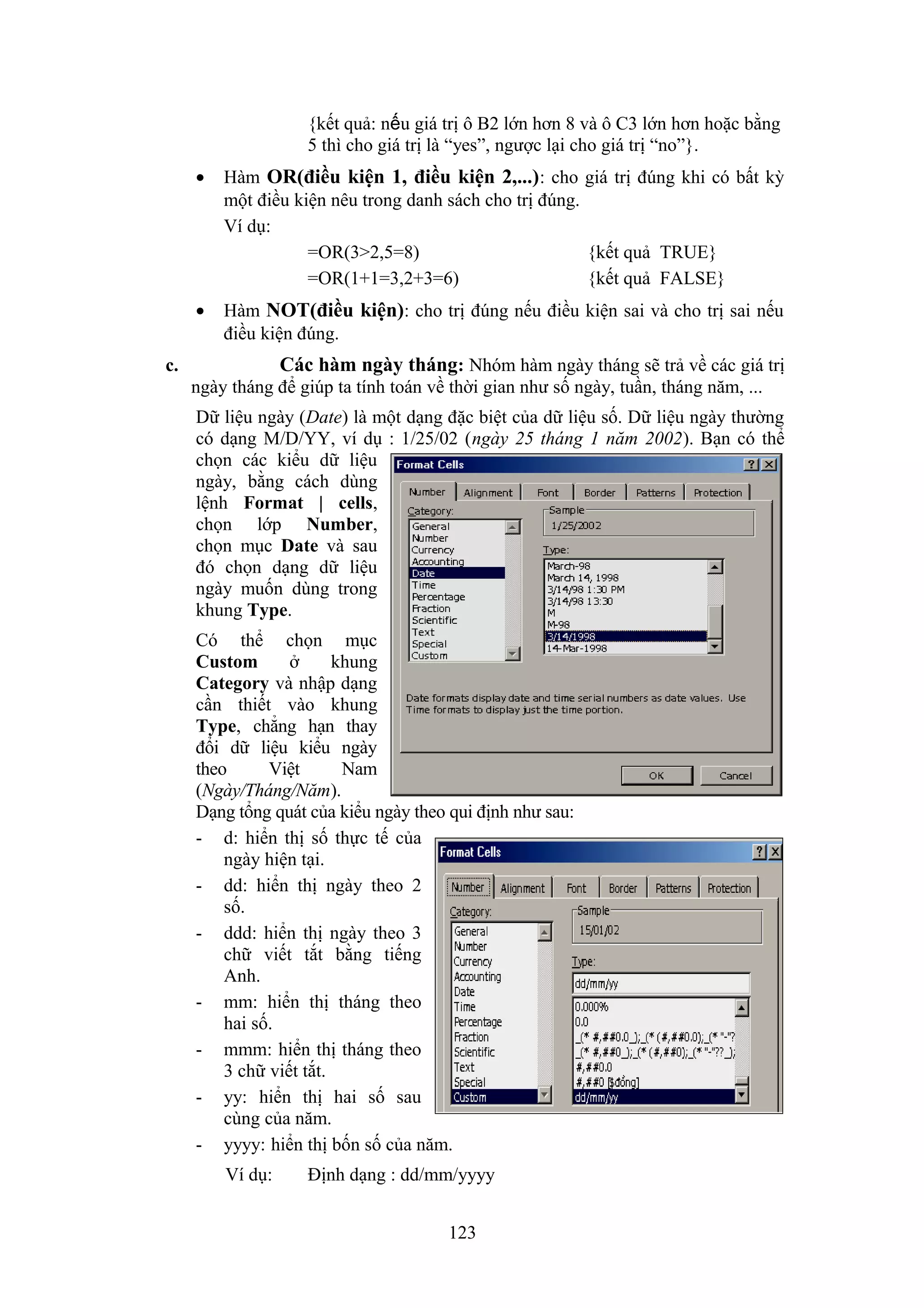 {kết quả: nếu giá trị ô B2 lớn hơn 8 và ô C3 lớn hơn hoặc bằng
5 thì cho giá trị là “yes”, ngược lại cho giá trị “no”}.
•

Hàm OR(điều kiện 1, điều kiện 2,...) : cho giá trị đúng khi có bất kỳ
một điều kiện nêu trong danh sách cho trị đúng.
Ví dụ:
=OR(3>2,5=8)
{kết quả TRUE}
=OR(1+1=3,2+3=6)
{kết quả FALSE}

•

Hàm NOT(điều kiện): cho trị đúng nếu điều kiện sai và cho trị sai nếu
điều kiện đúng.

Các hàm ngày tháng: Nhóm hàm ngày tháng sẽ trả về các giá trị

c.

ngày tháng để giúp ta tính toán về thời gian như số ngày, tuần, tháng năm, ...
Dữ liệu ngày (Date) là một dạng đặc biệt của dữ liệu số. Dữ liệu ngày thường
có dạng M/D/YY, ví dụ : 1/25/02 (ngày 25 tháng 1 năm 2002). Bạn có thể
chọn các kiểu dữ liệu
ngày, bằng cách dùng
lệnh Format | cells,
chọn lớp Number,
chọn mục Date và sau
đó chọn dạng dữ liệu
ngày muốn dùng trong
khung Type.
Có thể chọn mục
Custom
ở
khung
Category và nhập dạng
cần thiết vào khung
Type, chẳng hạn thay
đổi dữ liệu kiểu ngày
theo
Việt
Nam
(Ngày/Tháng/Năm).
Dạng tổng quát của kiểu ngày theo qui định như sau:
- d: hiển thị số thực tế của
ngày hiện tại.
- dd: hiển thị ngày theo 2
số.
- ddd: hiển thị ngày theo 3
chữ viết tắt bằng tiếng
Anh.
- mm: hiển thị tháng theo
hai số.
- mmm: hiển thị tháng theo
3 chữ viết tắt.
- yy: hiển thị hai số sau
cùng của năm.
- yyyy: hiển thị bốn số của năm.
Ví dụ:

Định dạng : dd/mm/yyyy
123

 