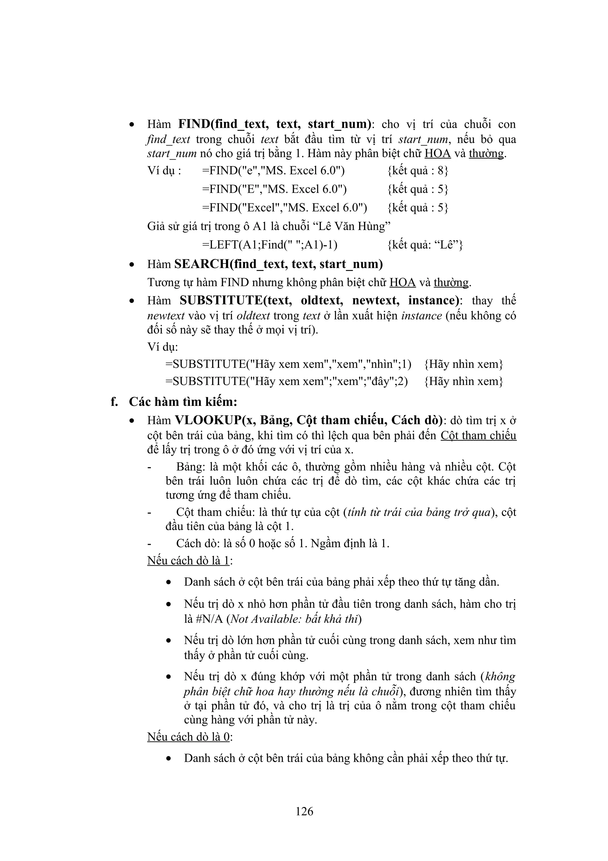 •

Hàm FIND(find_text, text, start_num): cho vị trí của chuỗi con
find_text trong chuỗi text bắt đầu tìm từ vị trí start_num, nếu bỏ qua
start_num nó cho giá trị bằng 1. Hàm này phân biệt chữ HOA và thường.
Ví dụ :
=FIND("e","MS. Excel 6.0")
{kết quả : 8}
=FIND("E","MS. Excel 6.0")

{kết quả : 5}

=FIND("Excel","MS. Excel 6.0")

{kết quả : 5}

Giả sử giá trị trong ô A1 là chuỗi “Lê Văn Hùng”
=LEFT(A1;Find(" ";A1)-1)
•
•

{kết quả: “Lê”}

Hàm SEARCH(find_text, text, start_num)
Tương tự hàm FIND nhưng không phân biệt chữ HOA và thường.
Hàm SUBSTITUTE(text, oldtext, newtext, instance): thay thế
newtext vào vị trí oldtext trong text ở lần xuất hiện instance (nếu không có
đối số này sẽ thay thế ở mọi vị trí).
Ví dụ:
=SUBSTITUTE("Hãy xem xem","xem","nhìn";1) {Hãy nhìn xem}
=SUBSTITUTE("Hãy xem xem";"xem";"đây";2) {Hãy nhìn xem}

f. Các hàm tìm kiếm:
• Hàm VLOOKUP(x, Bảng, Cột tham chiếu, Cách dò) : dò tìm trị x ở
cột bên trái của bảng, khi tìm có thì lệch qua bên phải đến Cột tham chiếu
để lấy trị trong ô ở đó ứng với vị trí của x.
Bảng: là một khối các ô, thường gồm nhiều hàng và nhiều cột. Cột
bên trái luôn luôn chứa các trị để dò tìm, các cột khác chứa các trị
tương ứng để tham chiếu.
Cột tham chiếu: là thứ tự của cột (tính từ trái của bảng trở qua), cột
đầu tiên của bảng là cột 1.
Cách dò: là số 0 hoặc số 1. Ngầm định là 1.
Nếu cách dò là 1:
•

Danh sách ở cột bên trái của bảng phải xếp theo thứ tự tăng dần.

•

Nếu trị dò x nhỏ hơn phần tử đầu tiên trong danh sách, hàm cho trị
là #N/A (Not Available: bất khả thi)

•

Nếu trị dò lớn hơn phần tử cuối cùng trong danh sách, xem như tìm
thấy ở phần tử cuối cùng.

•

Nếu trị dò x đúng khớp với một phần tử trong danh sách (không
phân biệt chữ hoa hay thường nếu là chuỗi), đương nhiên tìm thấy
ở tại phần tử đó, và cho trị là trị của ô nằm trong cột tham chiếu
cùng hàng với phần tử này.
Nếu cách dò là 0:
•

Danh sách ở cột bên trái của bảng không cần phải xếp theo thứ tự.

126

 