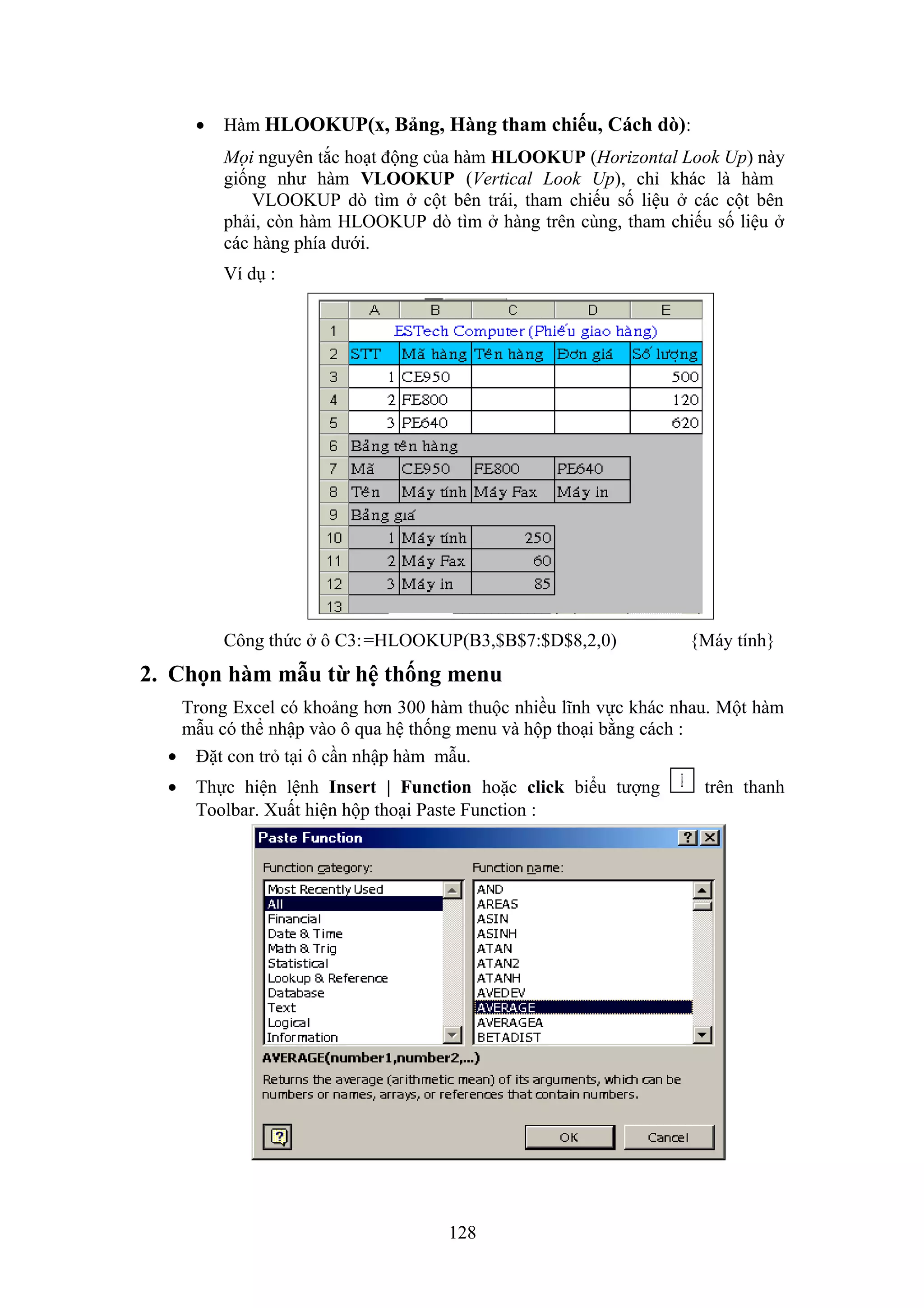 •

Hàm HLOOKUP(x, Bảng, Hàng tham chiếu, Cách dò):
Mọi nguyên tắc hoạt động của hàm HLOOKUP (Horizontal Look Up) này
giống như hàm VLOOKUP (Vertical Look Up), chỉ khác là hàm
VLOOKUP dò tìm ở cột bên trái, tham chiếu số liệu ở các cột bên
phải, còn hàm HLOOKUP dò tìm ở hàng trên cùng, tham chiếu số liệu ở
các hàng phía dưới.
Ví dụ :

Công thức ở ô C3: =HLOOKUP(B3,$B$7:$D$8,2,0)

{Máy tính}

2. Chọn hàm mẫu từ hệ thống menu
Trong Excel có khoảng hơn 300 hàm thuộc nhiều lĩnh vực khác nhau. Một hàm
mẫu có thể nhập vào ô qua hệ thống menu và hộp thoại bằng cách :
• Đặt con trỏ tại ô cần nhập hàm mẫu.
•

Thực hiện lệnh Insert | Function hoặc click biểu tượng
Toolbar. Xuất hiện hộp thoại Paste Function :

128

trên thanh

 