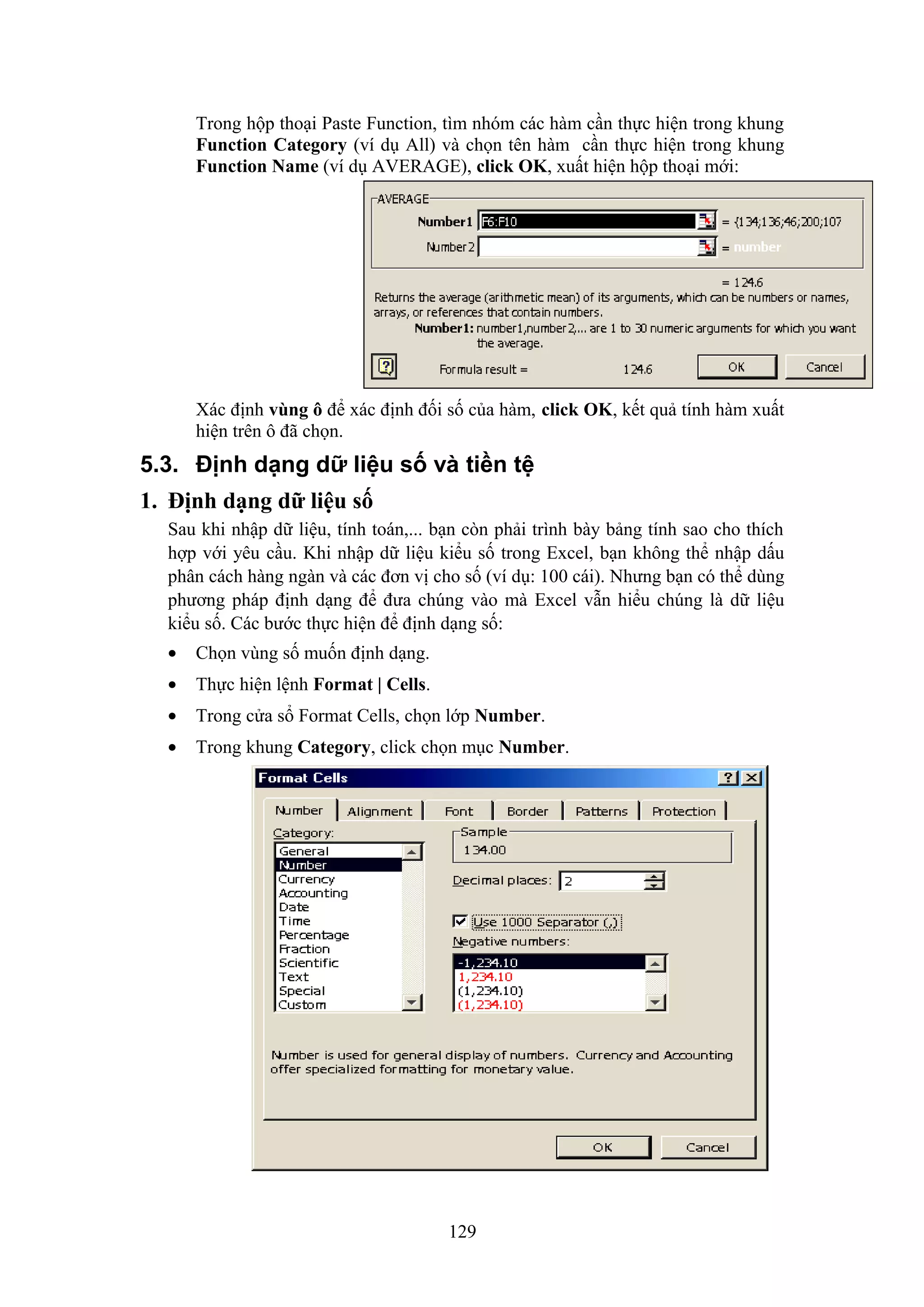 Trong hộp thoại Paste Function, tìm nhóm các hàm cần thực hiện trong khung
Function Category (ví dụ All) và chọn tên hàm cần thực hiện trong khung
Function Name (ví dụ AVERAGE), click OK, xuất hiện hộp thoại mới:

Xác định vùng ô để xác định đối số của hàm, click OK, kết quả tính hàm xuất
hiện trên ô đã chọn.

5.3. Định dạng dữ liệu số và tiền tệ
1. Định dạng dữ liệu số
Sau khi nhập dữ liệu, tính toán,... bạn còn phải trình bày bảng tính sao cho thích
hợp với yêu cầu. Khi nhập dữ liệu kiểu số trong Excel, bạn không thể nhập dấu
phân cách hàng ngàn và các đơn vị cho số (ví dụ: 100 cái). Nhưng bạn có thể dùng
phương pháp định dạng để đưa chúng vào mà Excel vẫn hiểu chúng là dữ liệu
kiểu số. Các bước thực hiện để định dạng số:
•

Chọn vùng số muốn định dạng.

•

Thực hiện lệnh Format | Cells.

•

Trong cửa sổ Format Cells, chọn lớp Number.

•

Trong khung Category, click chọn mục Number.

129

 