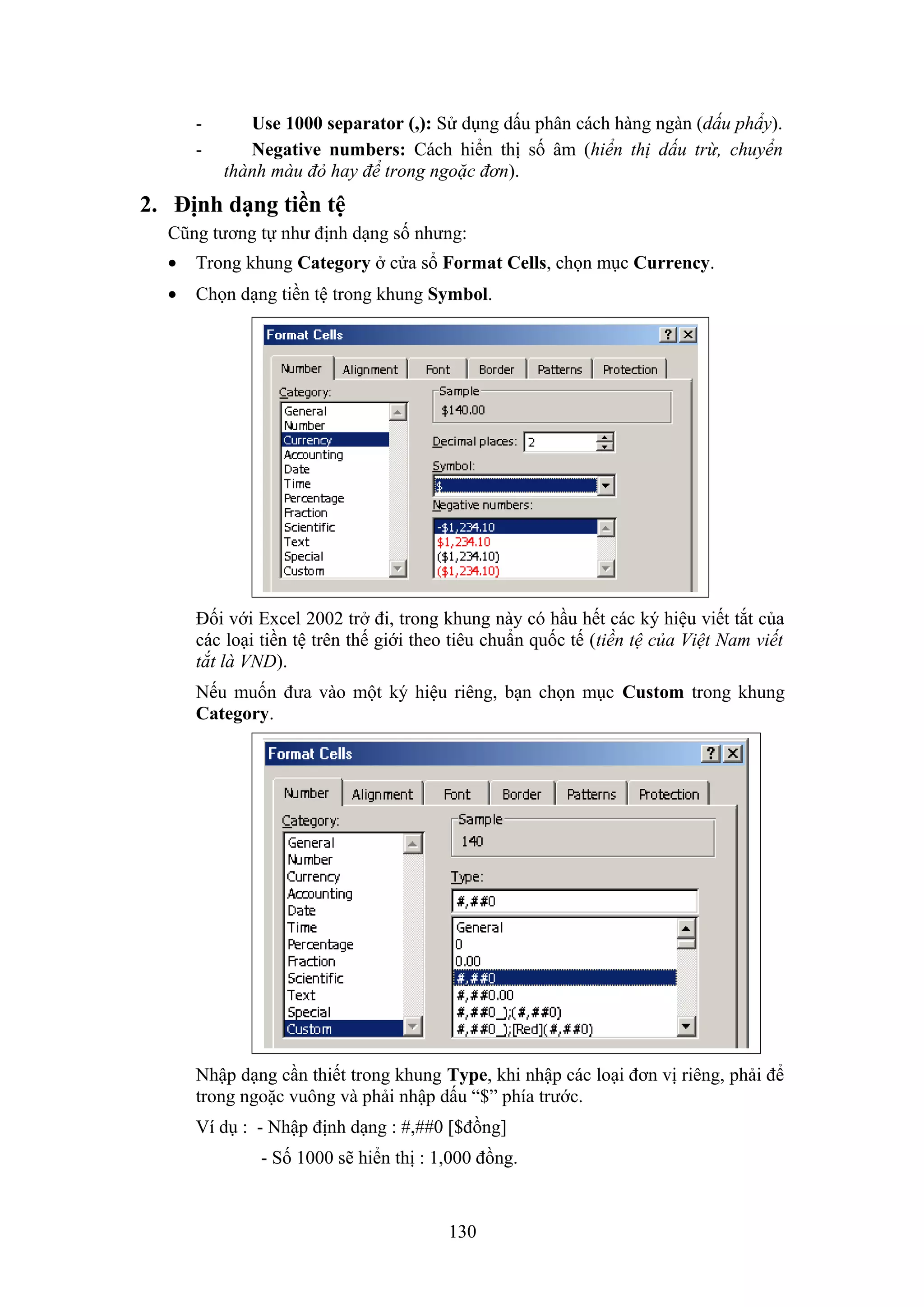 -

Use 1000 separator (,): Sử dụng dấu phân cách hàng ngàn (dấu phẩy).
Negative numbers: Cách hiển thị số âm (hiển thị dấu trừ, chuyển
thành màu đỏ hay để trong ngoặc đơn).

2. Định dạng tiền tệ
Cũng tương tự như định dạng số nhưng:
•

Trong khung Category ở cửa sổ Format Cells, chọn mục Currency.

•

Chọn dạng tiền tệ trong khung Symbol.

Đối với Excel 2002 trở đi, trong khung này có hầu hết các ký hiệu viết tắt của
các loại tiền tệ trên thế giới theo tiêu chuẩn quốc tế (tiền tệ của Việt Nam viết
tắt là VND).
Nếu muốn đưa vào một ký hiệu riêng, bạn chọn mục Custom trong khung
Category.

Nhập dạng cần thiết trong khung Type, khi nhập các loại đơn vị riêng, phải để
trong ngoặc vuông và phải nhập dấu “$” phía trước.
Ví dụ : - Nhập định dạng : #,##0 [$đồng]
- Số 1000 sẽ hiển thị : 1,000 đồng.

130

 
