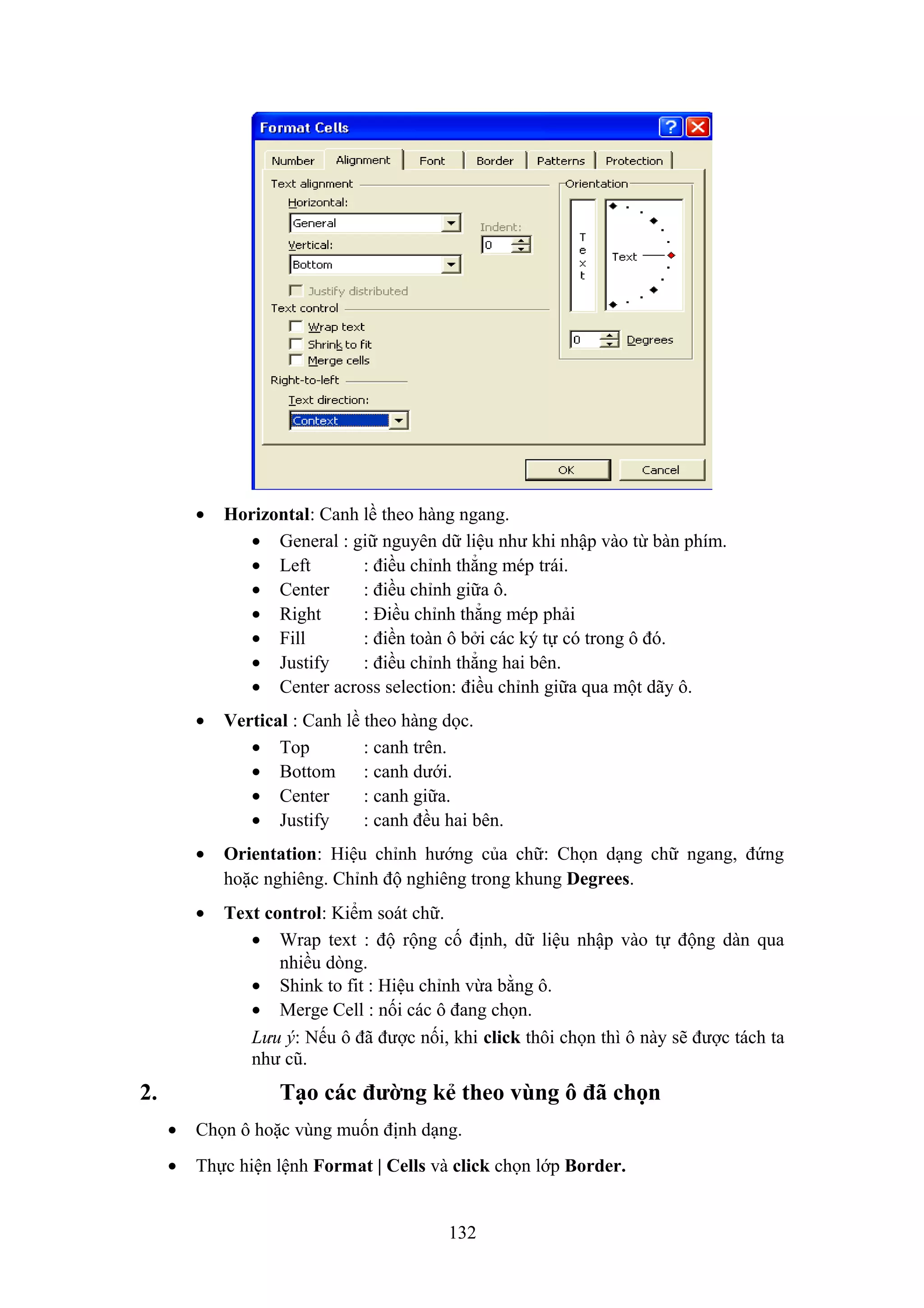 •

•

Vertical : Canh lề theo hàng dọc.
• Top
: canh trên.
• Bottom : canh dưới.
• Center
: canh giữa.
• Justify
: canh đều hai bên.

•

Orientation: Hiệu chỉnh hướng của chữ: Chọn dạng chữ ngang, đứng
hoặc nghiêng. Chỉnh độ nghiêng trong khung Degrees.

•

2.

Horizontal: Canh lề theo hàng ngang.
• General : giữ nguyên dữ liệu như khi nhập vào từ bàn phím.
• Left
: điều chỉnh thẳng mép trái.
• Center
: điều chỉnh giữa ô.
• Right
: Điều chỉnh thẳng mép phải
• Fill
: điền toàn ô bởi các ký tự có trong ô đó.
• Justify
: điều chỉnh thẳng hai bên.
• Center across selection: điều chỉnh giữa qua một dãy ô.

Text control: Kiểm soát chữ.
• Wrap text : độ rộng cố định, dữ liệu nhập vào tự động dàn qua
nhiều dòng.
• Shink to fit : Hiệu chỉnh vừa bằng ô.
• Merge Cell : nối các ô đang chọn.
Lưu ý: Nếu ô đã được nối, khi click thôi chọn thì ô này sẽ được tách ta
như cũ.

Tạo các đường kẻ theo vùng ô đã chọn
•

Chọn ô hoặc vùng muốn định dạng.

•

Thực hiện lệnh Format | Cells và click chọn lớp Border.
132

 
