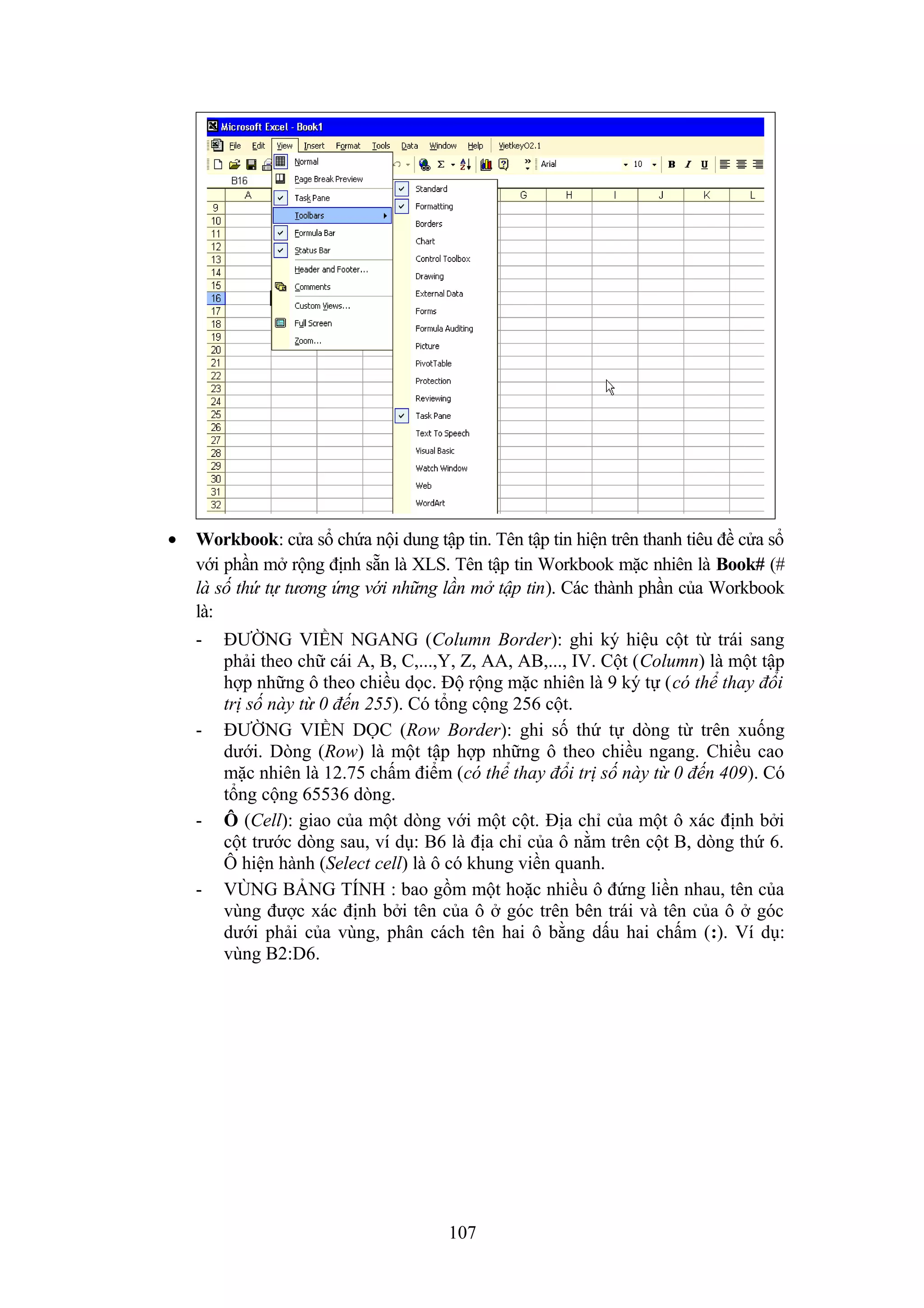 •

Workbook: cửa sổ chứa nội dung tập tin. Tên tập tin hiện trên thanh tiêu đề cửa sổ
với phần mở rộng định sẵn là XLS. Tên tập tin Workbook mặc nhiên là Book# (#
là số thứ tự tương ứng với những lần mở tập tin). Các thành phần của Workbook
là:
-

-

-

-

ĐƯỜNG VIỀN NGANG (Column Border): ghi ký hiệu cột từ trái sang
phải theo chữ cái A, B, C,...,Y, Z, AA, AB,..., IV. Cột (Column) là một tập
hợp những ô theo chiều dọc. Độ rộng mặc nhiên là 9 ký tự (có thể thay đổi
trị số này từ 0 đến 255). Có tổng cộng 256 cột.
ĐƯỜNG VIỀN DỌC (Row Border): ghi số thứ tự dòng từ trên xuống
dưới. Dòng (Row) là một tập hợp những ô theo chiều ngang. Chiều cao
mặc nhiên là 12.75 chấm điểm (có thể thay đổi trị số này từ 0 đến 409). Có
tổng cộng 65536 dòng.
Ô (Cell): giao của một dòng với một cột. Địa chỉ của một ô xác định bởi
cột trước dòng sau, ví dụ: B6 là địa chỉ của ô nằm trên cột B, dòng thứ 6.
Ô hiện hành (Select cell) là ô có khung viền quanh.
VÙNG BẢNG TÍNH : bao gồm một hoặc nhiều ô đứng liền nhau, tên của
vùng được xác định bởi tên của ô ở góc trên bên trái và tên của ô ở góc
dưới phải của vùng, phân cách tên hai ô bằng dấu hai chấm (:). Ví dụ:
vùng B2:D6.

107

 