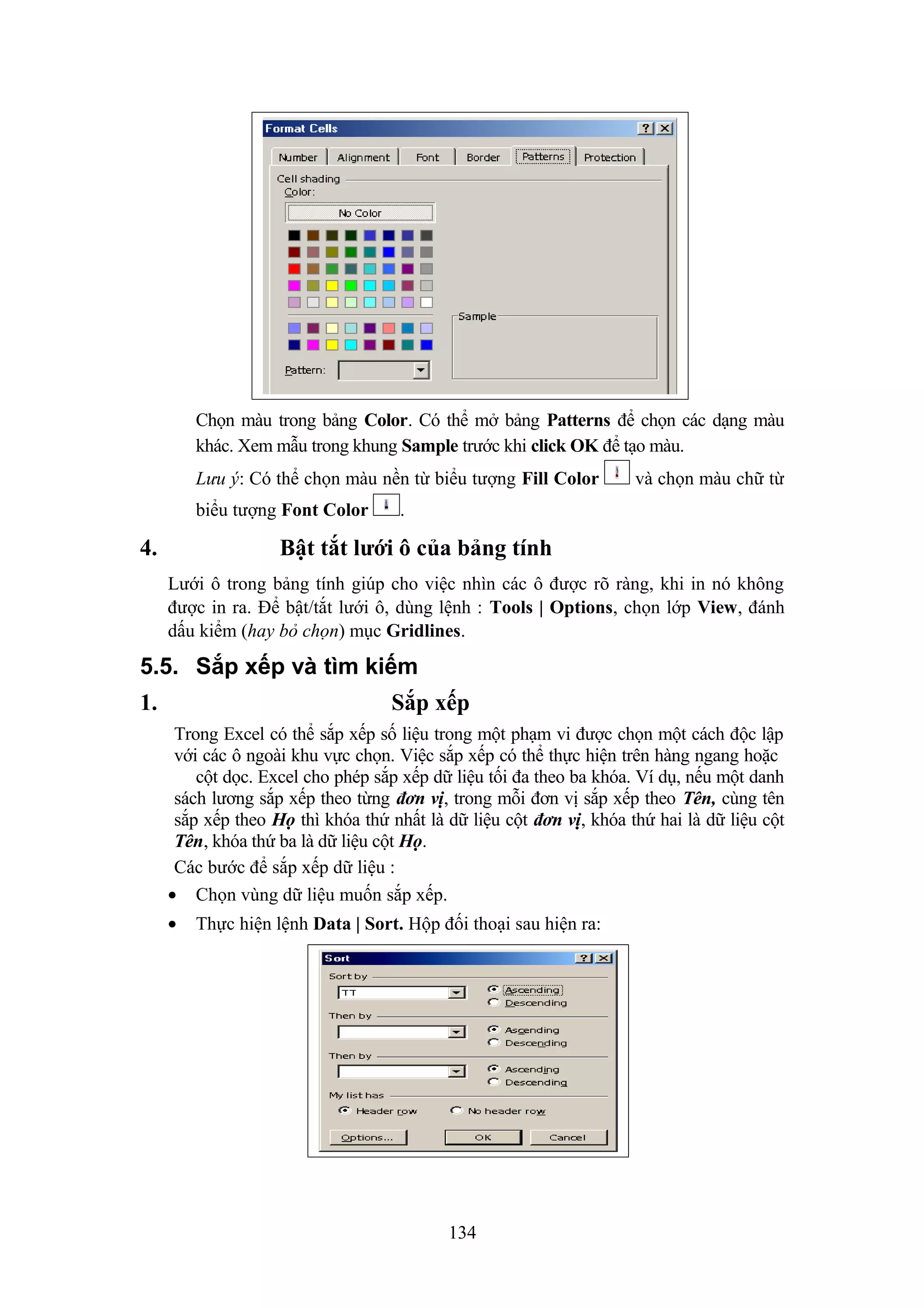 Chọn màu trong bảng Color. Có thể mở bảng Patterns để chọn các dạng màu
khác. Xem mẫu trong khung Sample trước khi click OK để tạo màu.
Lưu ý: Có thể chọn màu nền từ biểu tượng Fill Color
biểu tượng Font Color

4.

và chọn màu chữ từ

.

Bật tắt lưới ô của bảng tính
Lưới ô trong bảng tính giúp cho việc nhìn các ô được rõ ràng, khi in nó không
được in ra. Để bật/tắt lưới ô, dùng lệnh : Tools | Options, chọn lớp View, đánh
dấu kiểm (hay bỏ chọn) mục Gridlines.

5.5. Sắp xếp và tìm kiếm
1.

Sắp xếp
Trong Excel có thể sắp xếp số liệu trong một phạm vi được chọn một cách độc lập
với các ô ngoài khu vực chọn. Việc sắp xếp có thể thực hiện trên hàng ngang hoặc
cột dọc. Excel cho phép sắp xếp dữ liệu tối đa theo ba khóa. Ví dụ, nếu một danh
sách lương sắp xếp theo từng đơn vị, trong mỗi đơn vị sắp xếp theo Tên, cùng tên
sắp xếp theo Họ thì khóa thứ nhất là dữ liệu cột đơn vị, khóa thứ hai là dữ liệu cột
Tên, khóa thứ ba là dữ liệu cột Họ.
Các bước để sắp xếp dữ liệu :
• Chọn vùng dữ liệu muốn sắp xếp.
•

Thực hiện lệnh Data | Sort. Hộp đối thoại sau hiện ra:

134

 