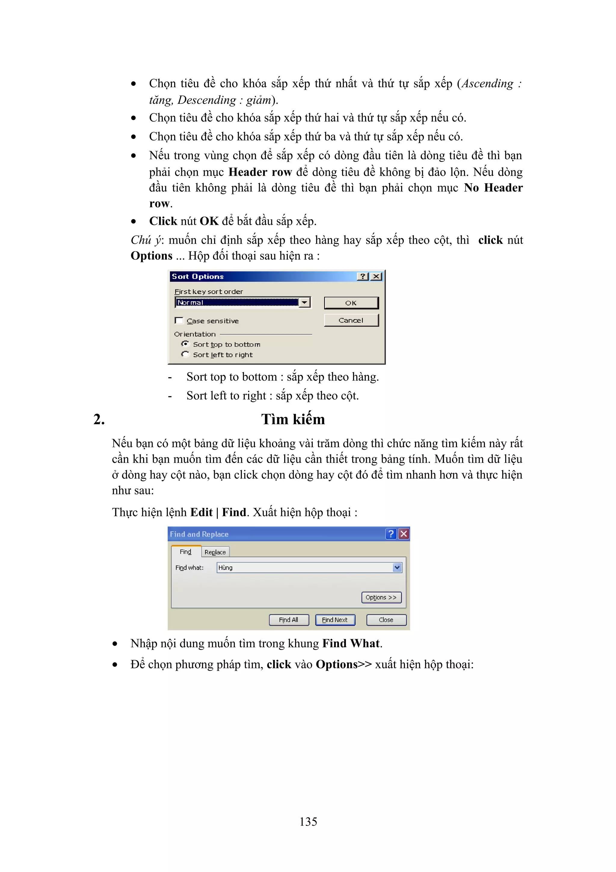 •
•

Chọn tiêu đề cho khóa sắp xếp thứ nhất và thứ tự sắp xếp (Ascending :
tăng, Descending : giảm).
Chọn tiêu đề cho khóa sắp xếp thứ hai và thứ tự sắp xếp nếu có.

•

Chọn tiêu đề cho khóa sắp xếp thứ ba và thứ tự sắp xếp nếu có.

•

Nếu trong vùng chọn để sắp xếp có dòng đầu tiên là dòng tiêu đề thì bạn
phải chọn mục Header row để dòng tiêu đề không bị đảo lộn. Nếu dòng
đầu tiên không phải là dòng tiêu đề thì bạn phải chọn mục No Header
row.
Click nút OK để bắt đầu sắp xếp.

•

Chú ý: muốn chỉ định sắp xếp theo hàng hay sắp xếp theo cột, thì click nút
Options ... Hộp đối thoại sau hiện ra :

-

2.

Sort top to bottom : sắp xếp theo hàng.
Sort left to right : sắp xếp theo cột.

Tìm kiếm
Nếu bạn có một bảng dữ liệu khoảng vài trăm dòng thì chức năng tìm kiếm này rất
cần khi bạn muốn tìm đến các dữ liệu cần thiết trong bảng tính. Muốn tìm dữ liệu
ở dòng hay cột nào, bạn click chọn dòng hay cột đó để tìm nhanh hơn và thực hiện
như sau:
Thực hiện lệnh Edit | Find. Xuất hiện hộp thoại :

•

Nhập nội dung muốn tìm trong khung Find What.

•

Để chọn phương pháp tìm, click vào Options>> xuất hiện hộp thoại:

135

 
