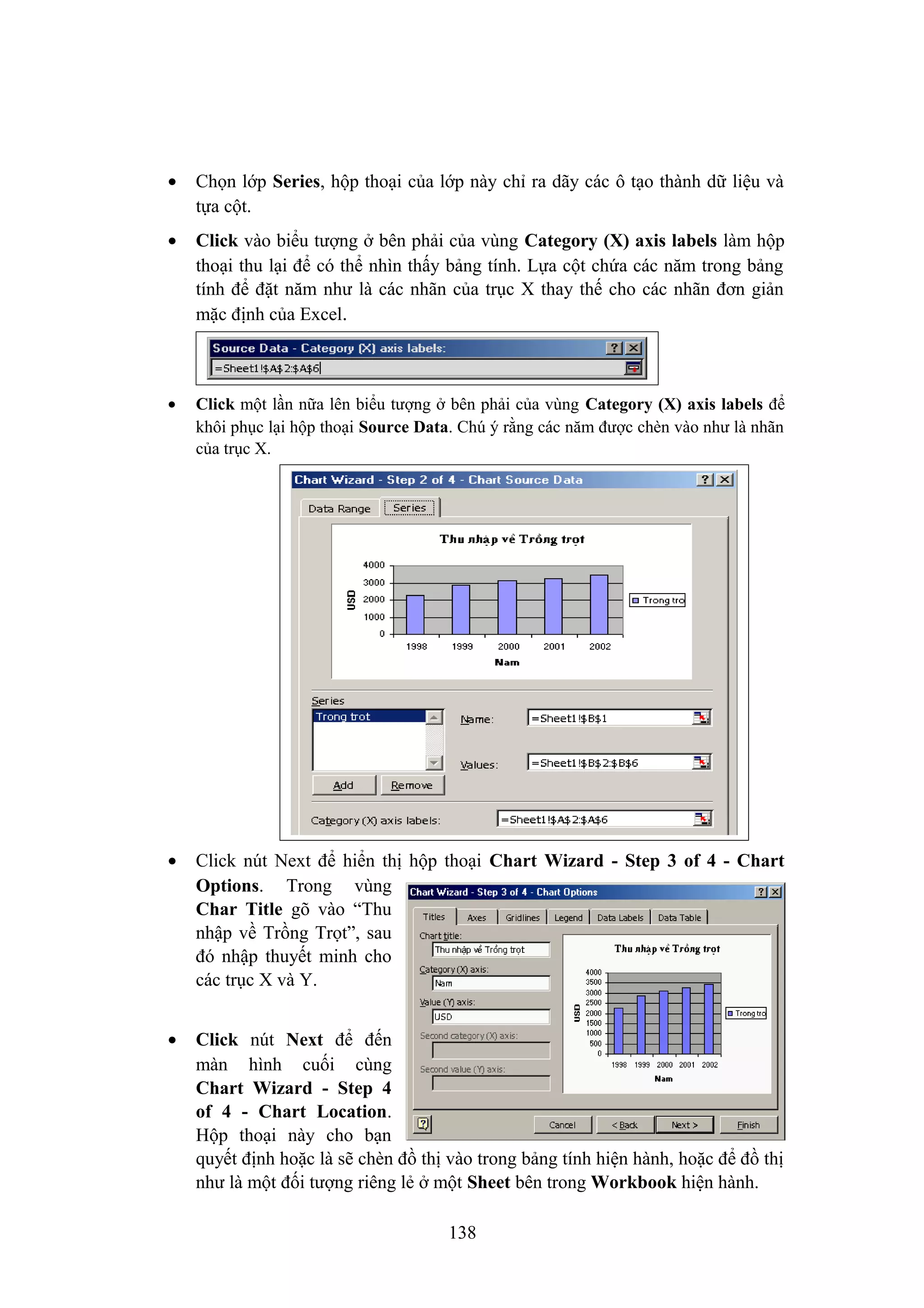 •

Chọn lớp Series, hộp thoại của lớp này chỉ ra dãy các ô tạo thành dữ liệu và
tựa cột.

•

Click vào biểu tượng ở bên phải của vùng Category (X) axis labels làm hộp
thoại thu lại để có thể nhìn thấy bảng tính. Lựa cột chứa các năm trong bảng
tính để đặt năm như là các nhãn của trục X thay thế cho các nhãn đơn giản
mặc định của Excel.

•

Click một lần nữa lên biểu tượng ở bên phải của vùng Category (X) axis labels để
khôi phục lại hộp thoại Source Data. Chú ý rằng các năm được chèn vào như là nhãn
của trục X.

•

Click nút Next để hiển thị hộp thoại Chart Wizard - Step 3 of 4 - Chart
Options. Trong vùng
Char Title gõ vào “Thu
nhập về Trồng Trọt”, sau
đó nhập thuyết minh cho
các trục X và Y.

•

Click nút Next để đến
màn hình cuối cùng
Chart Wizard - Step 4
of 4 - Chart Location.
Hộp thoại này cho bạn
quyết định hoặc là sẽ chèn đồ thị vào trong bảng tính hiện hành, hoặc để đồ thị
như là một đối tượng riêng lẻ ở một Sheet bên trong Workbook hiện hành.
138

 