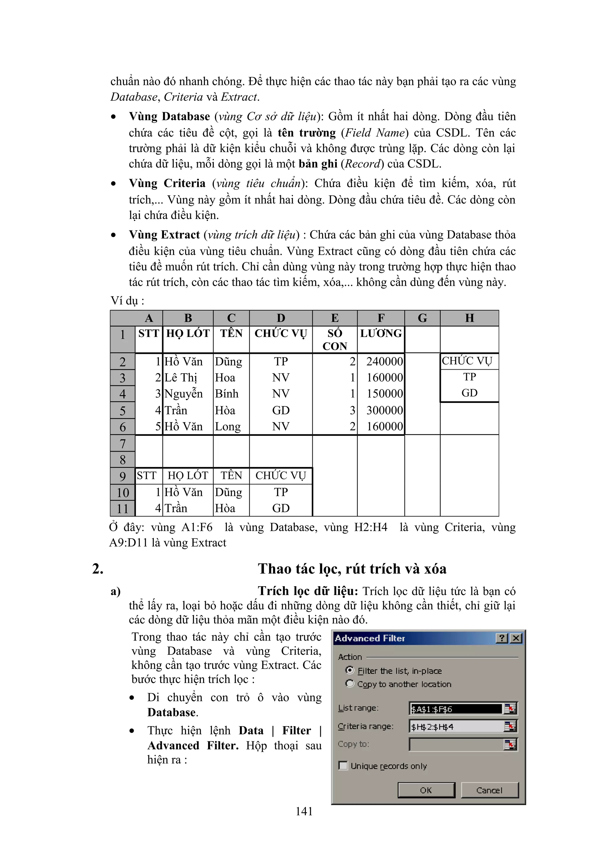 chuẩn nào đó nhanh chóng. Để thực hiện các thao tác này bạn phải tạo ra các vùng
Database, Criteria và Extract.
•

Vùng Database (vùng Cơ sở dữ liệu): Gồm ít nhất hai dòng. Dòng đầu tiên
chứa các tiêu đề cột, gọi là tên trường (Field Name) của CSDL. Tên các
trường phải là dữ kiện kiểu chuỗi và không được trùng lặp. Các dòng còn lại
chứa dữ liệu, mỗi dòng gọi là một bản ghi (Record) của CSDL.

•

Vùng Criteria (vùng tiêu chuẩn): Chứa điều kiện để tìm kiếm, xóa, rút
trích,... Vùng này gồm ít nhất hai dòng. Dòng đầu chứa tiêu đề. Các dòng còn
lại chứa điều kiện.

•

Vùng Extract (vùng trích dữ liệu) : Chứa các bản ghi của vùng Database thỏa
điều kiện của vùng tiêu chuẩn. Vùng Extract cũng có dòng đầu tiên chứa các
tiêu đề muốn rút trích. Chỉ cần dùng vùng này trong trường hợp thực hiện thao
tác rút trích, còn các thao tác tìm kiếm, xóa,... không cần dùng đến vùng này.

Ví dụ :
A

B

C

D

E

1 STT HỌ LÓT TÊN CHỨC VỤ
1 Hồ Văn
2
2 Lê Thị
3
3 Nguyễn
4
4 Trần
5
5 Hồ Văn
6
7
8
9 STT HỌ LÓT
1 Hồ Văn
10
4 Trần
11

Dũng
Hoa
Bính
Hòa
Long

TP
NV
NV
GD
NV

TÊN

SỐ
CON

LƯƠNG

2
1
1
3
2

240000
160000
150000
300000
160000

G

H
CHỨC VỤ
TP
GD

CHỨC VỤ

Dũng
Hòa

F

TP
GD

Ở đây: vùng A1:F6 là vùng Database, vùng H2:H4 là vùng Criteria, vùng
A9:D11 là vùng Extract

2.

Thao tác lọc, rút trích và xóa
a)

Trích lọc dữ liệu: Trích lọc dữ liệu tức là bạn có
thể lấy ra, loại bỏ hoặc dấu đi những dòng dữ liệu không cần thiết, chỉ giữ lại
các dòng dữ liệu thỏa mãn một điều kiện nào đó.
Trong thao tác này chỉ cần tạo trước
vùng Database và vùng Criteria,
không cần tạo trước vùng Extract. Các
bước thực hiện trích lọc :
• Di chuyển con trỏ ô vào vùng
Database.
• Thực hiện lệnh Data | Filter |
Advanced Filter. Hộp thoại sau
hiện ra :

141

 