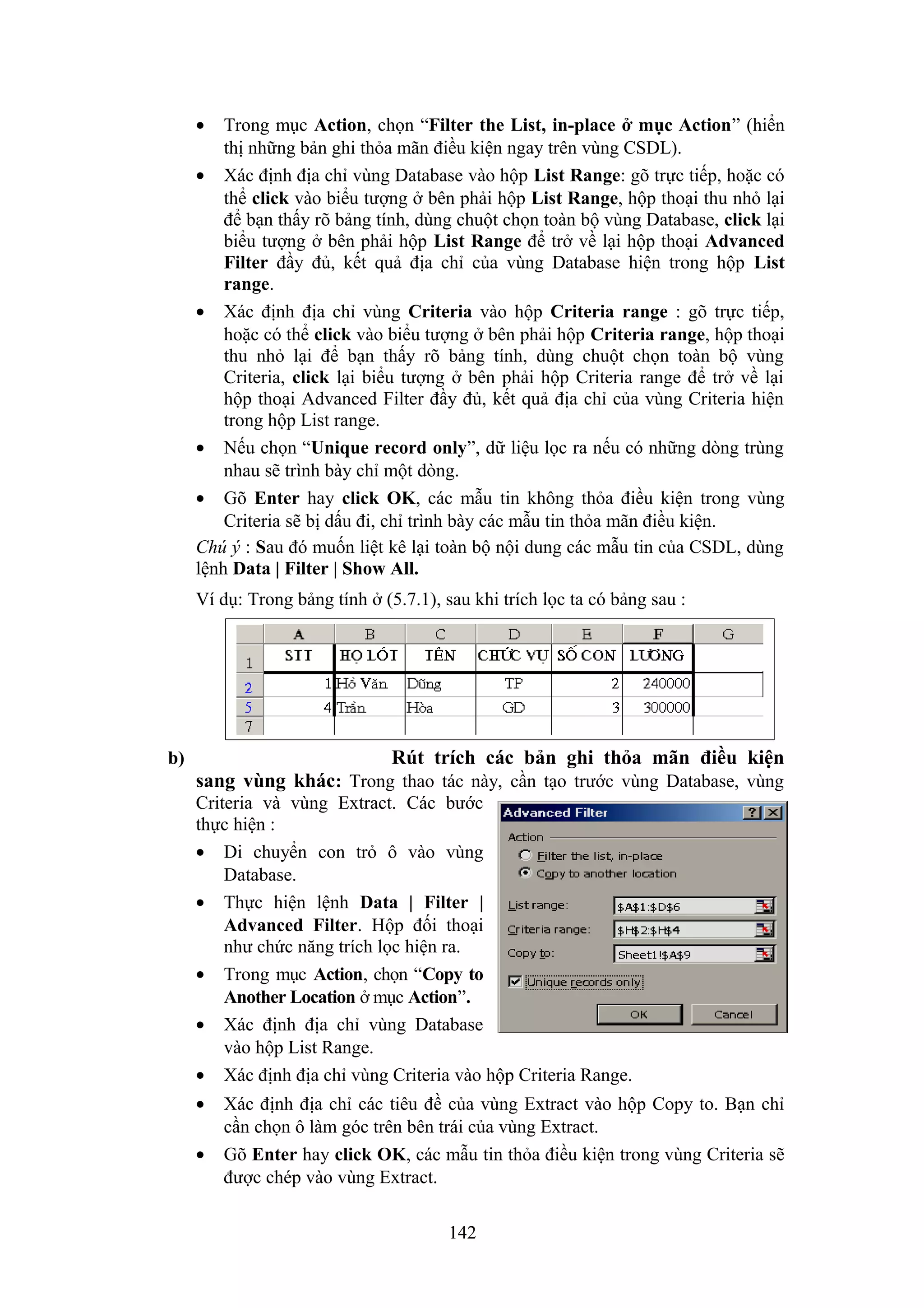 •

Trong mục Action, chọn “Filter the List, in-place ở mục Action” (hiển
thị những bản ghi thỏa mãn điều kiện ngay trên vùng CSDL).
• Xác định địa chỉ vùng Database vào hộp List Range: gõ trực tiếp, hoặc có
thể click vào biểu tượng ở bên phải hộp List Range, hộp thoại thu nhỏ lại
để bạn thấy rõ bảng tính, dùng chuột chọn toàn bộ vùng Database, click lại
biểu tượng ở bên phải hộp List Range để trở về lại hộp thoại Advanced
Filter đầy đủ, kết quả địa chỉ của vùng Database hiện trong hộp List
range.
• Xác định địa chỉ vùng Criteria vào hộp Criteria range : gõ trực tiếp,
hoặc có thể click vào biểu tượng ở bên phải hộp Criteria range, hộp thoại
thu nhỏ lại để bạn thấy rõ bảng tính, dùng chuột chọn toàn bộ vùng
Criteria, click lại biểu tượng ở bên phải hộp Criteria range để trở về lại
hộp thoại Advanced Filter đầy đủ, kết quả địa chỉ của vùng Criteria hiện
trong hộp List range.
• Nếu chọn “Unique record only”, dữ liệu lọc ra nếu có những dòng trùng
nhau sẽ trình bày chỉ một dòng.
• Gõ Enter hay click OK, các mẫu tin không thỏa điều kiện trong vùng
Criteria sẽ bị dấu đi, chỉ trình bày các mẫu tin thỏa mãn điều kiện.
Chú ý : Sau đó muốn liệt kê lại toàn bộ nội dung các mẫu tin của CSDL, dùng
lệnh Data | Filter | Show All.
Ví dụ: Trong bảng tính ở (5.7.1), sau khi trích lọc ta có bảng sau :

Rút trích các bản ghi thỏa mãn điều kiện

b)

sang vùng khác: Trong thao tác này, cần tạo trước vùng Database, vùng
Criteria và vùng Extract. Các bước
thực hiện :
• Di chuyển con trỏ ô vào vùng
Database.
• Thực hiện lệnh Data | Filter |
Advanced Filter. Hộp đối thoại
như chức năng trích lọc hiện ra.
• Trong mục Action, chọn “Copy to
Another Location ở mục Action”.
• Xác định địa chỉ vùng Database
vào hộp List Range.
• Xác định địa chỉ vùng Criteria vào hộp Criteria Range.
•
•

Xác định địa chỉ các tiêu đề của vùng Extract vào hộp Copy to. Bạn chỉ
cần chọn ô làm góc trên bên trái của vùng Extract.
Gõ Enter hay click OK, các mẫu tin thỏa điều kiện trong vùng Criteria sẽ
được chép vào vùng Extract.
142

 