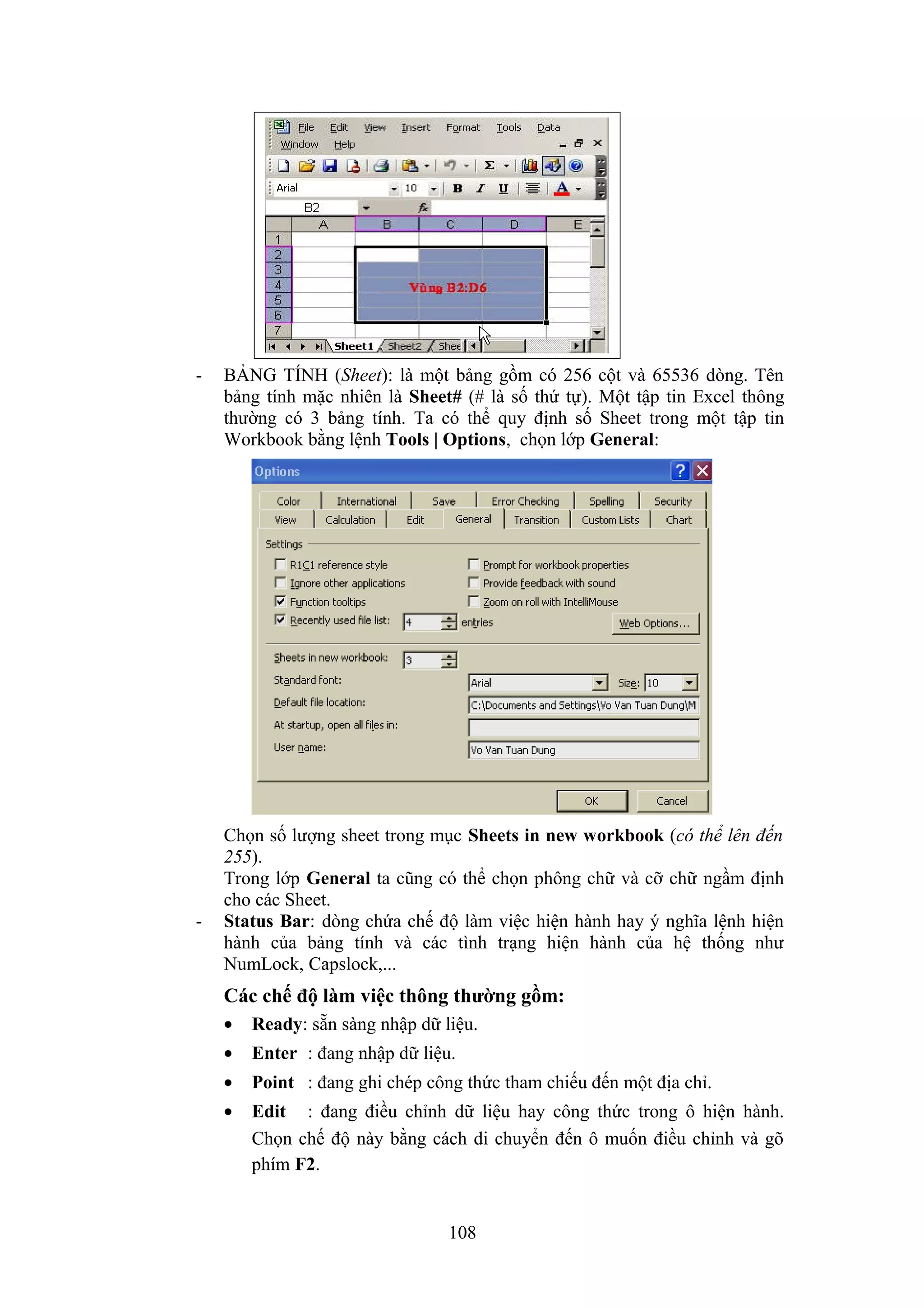 -

-

BẢNG TÍNH (Sheet): là một bảng gồm có 256 cột và 65536 dòng. Tên
bảng tính mặc nhiên là Sheet# (# là số thứ tự). Một tập tin Excel thông
thường có 3 bảng tính. Ta có thể quy định số Sheet trong một tập tin
Workbook bằng lệnh Tools | Options, chọn lớp General:

Chọn số lượng sheet trong mục Sheets in new workbook (có thể lên đến
255).
Trong lớp General ta cũng có thể chọn phông chữ và cỡ chữ ngầm định
cho các Sheet.
Status Bar: dòng chứa chế độ làm việc hiện hành hay ý nghĩa lệnh hiện
hành của bảng tính và các tình trạng hiện hành của hệ thống như
NumLock, Capslock,...

Các chế độ làm việc thông thường gồm:
•

Ready: sẵn sàng nhập dữ liệu.

•

Enter : đang nhập dữ liệu.

•

Point : đang ghi chép công thức tham chiếu đến một địa chỉ.

•

Edit : đang điều chỉnh dữ liệu hay công thức trong ô hiện hành.
Chọn chế độ này bằng cách di chuyển đến ô muốn điều chỉnh và gõ
phím F2.

108

 