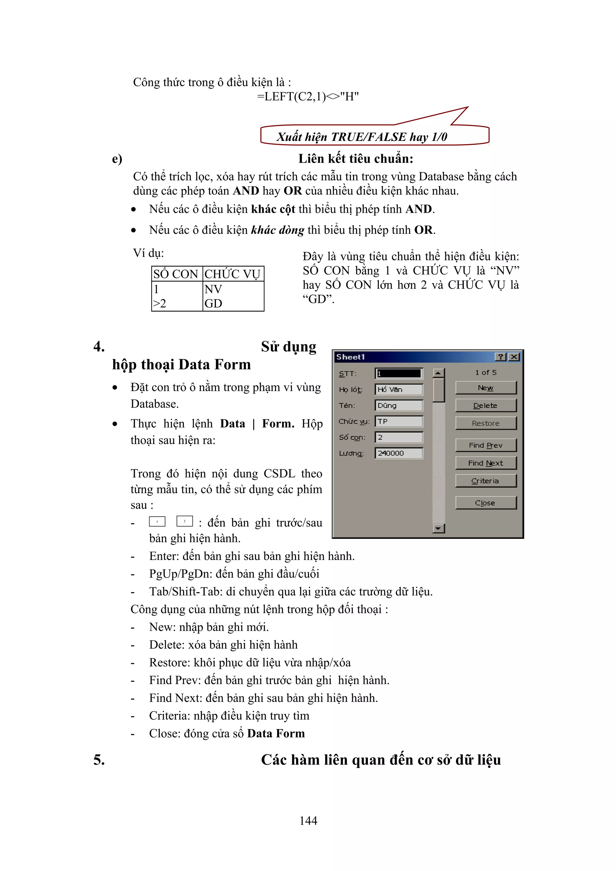 Công thức trong ô điều kiện là :
=LEFT(C2,1)<>"H"
Xuất hiện TRUE/FALSE hay 1/0

e)

Liên kết tiêu chuẩn:
Có thể trích lọc, xóa hay rút trích các mẫu tin trong vùng Database bằng cách
dùng các phép toán AND hay OR của nhiều điều kiện khác nhau.
• Nếu các ô điều kiện khác cột thì biểu thị phép tính AND.
•

Nếu các ô điều kiện khác dòng thì biểu thị phép tính OR.

Ví dụ:
SỐ CON CHỨC VỤ
1
NV
>2
GD

4.

Đây là vùng tiêu chuẩn thể hiện điều kiện:
SỐ CON bằng 1 và CHỨC VỤ là “NV”
hay SỐ CON lớn hơn 2 và CHỨC VỤ là
“GD”.

Sử dụng
hộp thoại Data Form
•

Đặt con trỏ ô nằm trong phạm vi vùng
Database.

•

Thực hiện lệnh Data | Form. Hộp
thoại sau hiện ra:
Trong đó hiện nội dung CSDL theo
từng mẫu tin, có thể sử dụng các phím
sau :
: đến bản ghi trước/sau
bản ghi hiện hành.
- Enter: đến bản ghi sau bản ghi hiện hành.
- PgUp/PgDn: đến bản ghi đầu/cuối
- Tab/Shift-Tab: di chuyển qua lại giữa các trường dữ liệu.
Công dụng của những nút lệnh trong hộp đối thoại :
- New: nhập bản ghi mới.
- Delete: xóa bản ghi hiện hành
- Restore: khôi phục dữ liệu vừa nhập/xóa
- Find Prev: đến bản ghi trước bản ghi hiện hành.
- Find Next: đến bản ghi sau bản ghi hiện hành.
- Criteria: nhập điều kiện truy tìm
- Close: đóng cửa sổ Data Form

5.

Các hàm liên quan đến cơ sở dữ liệu

144

 
