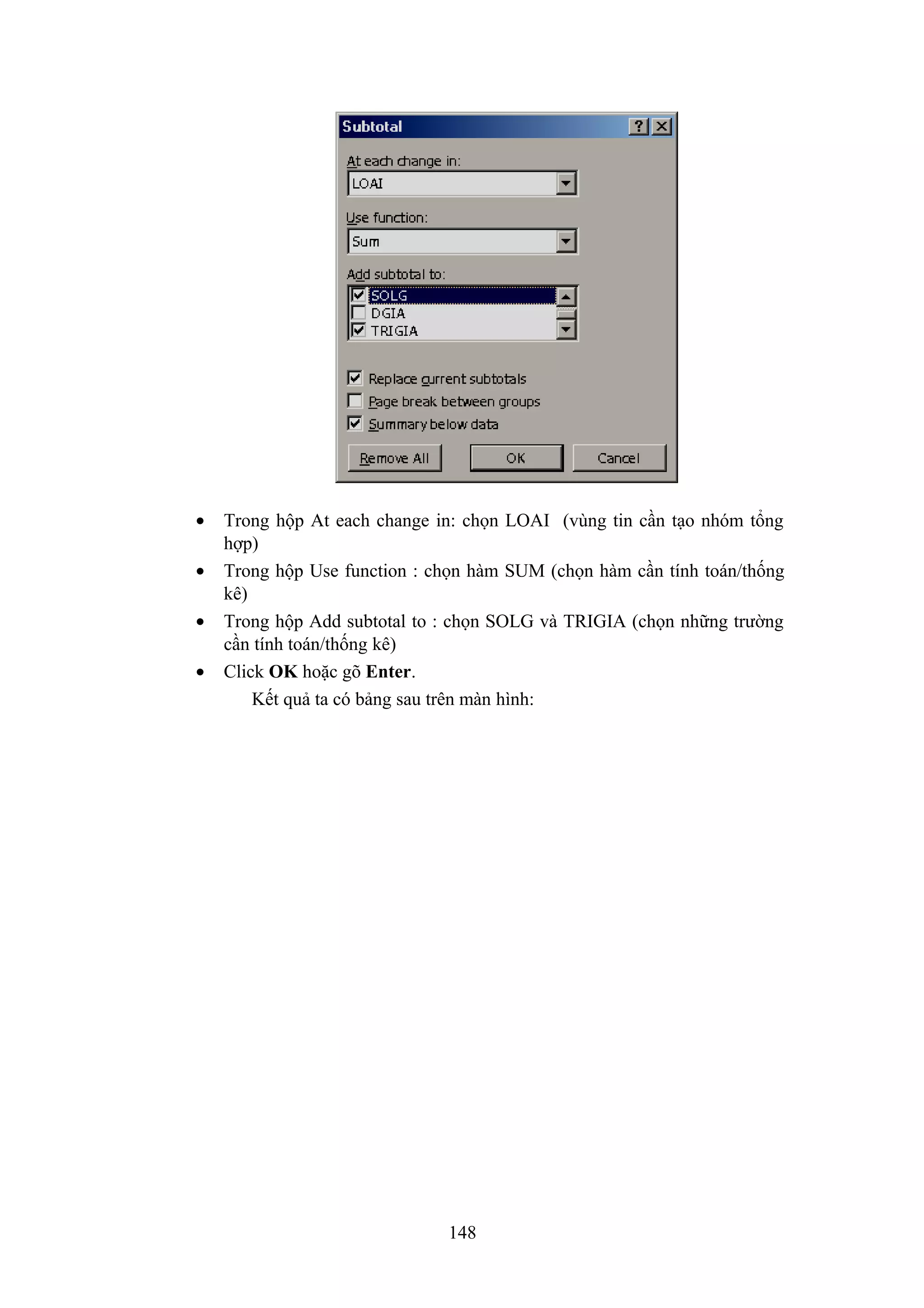 •
•
•
•

Trong hộp At each change in: chọn LOAI (vùng tin cần tạo nhóm tổng
hợp)
Trong hộp Use function : chọn hàm SUM (chọn hàm cần tính toán/thống
kê)
Trong hộp Add subtotal to : chọn SOLG và TRIGIA (chọn những trường
cần tính toán/thống kê)
Click OK hoặc gõ Enter.
Kết quả ta có bảng sau trên màn hình:

148

 