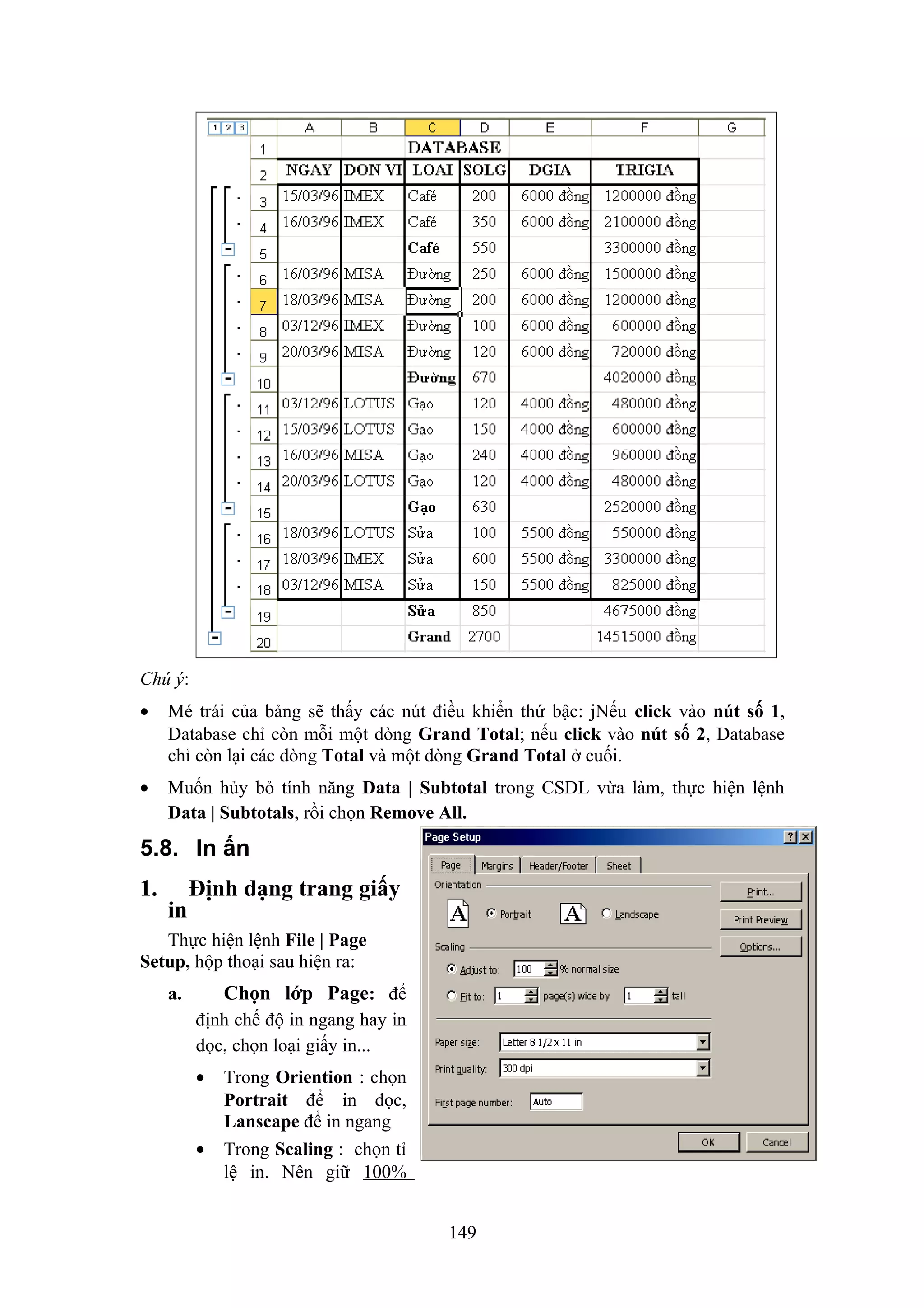 Chú ý:
•

Mé trái của bảng sẽ thấy các nút điều khiển thứ bậc: jNếu click vào nút số 1,
Database chỉ còn mỗi một dòng Grand Total; nếu click vào nút số 2, Database
chỉ còn lại các dòng Total và một dòng Grand Total ở cuối.

•

Muốn hủy bỏ tính năng Data | Subtotal trong CSDL vừa làm, thực hiện lệnh
Data | Subtotals, rồi chọn Remove All.

5.8. In ấn
1.

in

Định dạng trang giấy

Thực hiện lệnh File | Page
Setup, hộp thoại sau hiện ra:

Chọn lớp Page: để

a.

định chế độ in ngang hay in
dọc, chọn loại giấy in...
•

•

Trong Oriention : chọn
Portrait để in dọc,
Lanscape để in ngang
Trong Scaling : chọn tỉ
lệ in. Nên giữ 100%
149

 