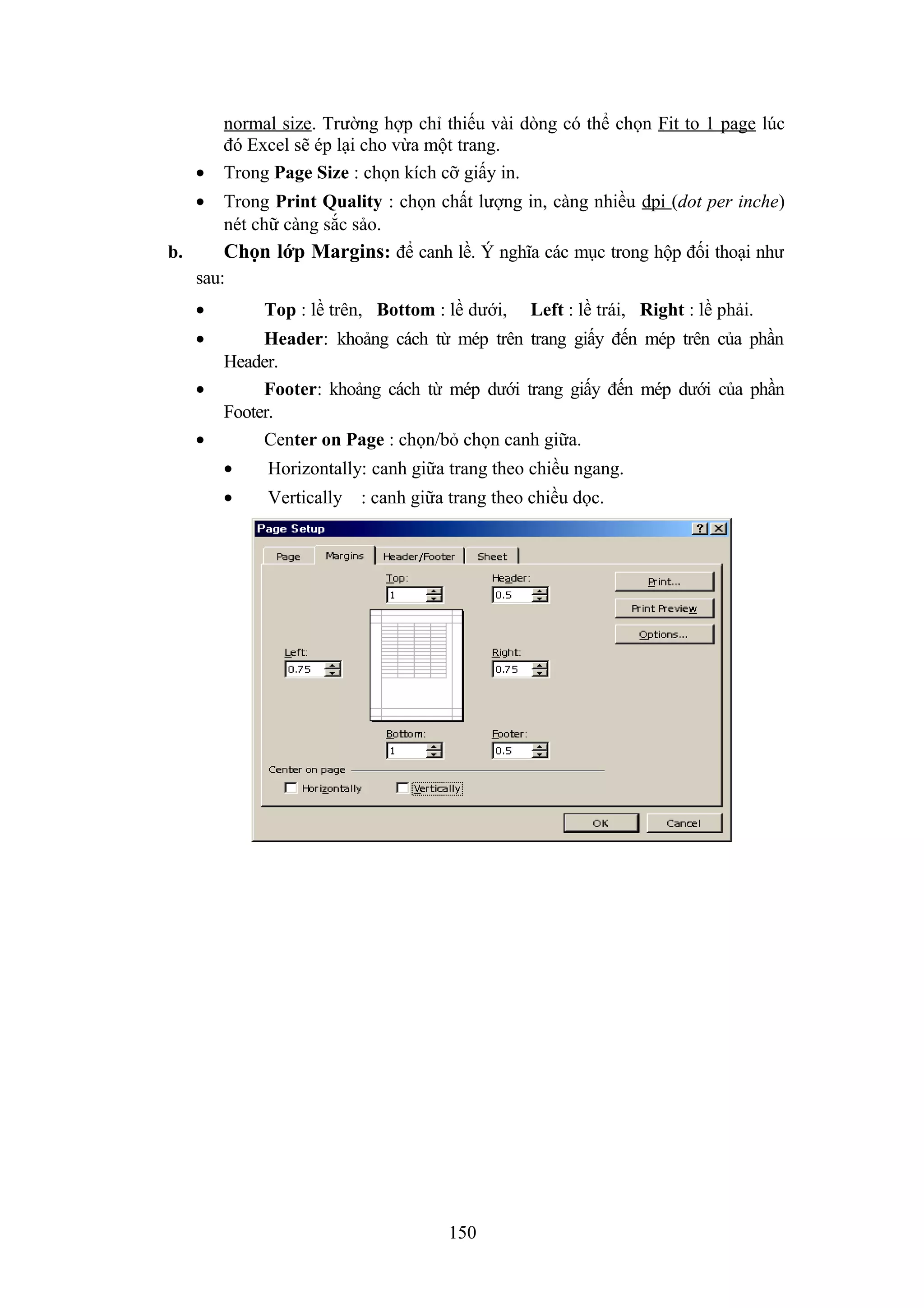 •

normal size. Trường hợp chỉ thiếu vài dòng có thể chọn Fit to 1 page lúc
đó Excel sẽ ép lại cho vừa một trang.
Trong Page Size : chọn kích cỡ giấy in.

•

Trong Print Quality : chọn chất lượng in, càng nhiều dpi (dot per inche)
nét chữ càng sắc sảo.
b.
Chọn lớp Margins: để canh lề. Ý nghĩa các mục trong hộp đối thoại như
sau:
•
•
•
•

Top : lề trên, Bottom : lề dưới,

Left : lề trái, Right : lề phải.

Header: khoảng cách từ mép trên trang giấy đến mép trên của phần
Header.
Footer: khoảng cách từ mép dưới trang giấy đến mép dưới của phần
Footer.
Center on Page : chọn/bỏ chọn canh giữa.
•

Horizontally: canh giữa trang theo chiều ngang.

•

Vertically

: canh giữa trang theo chiều dọc.

150

 