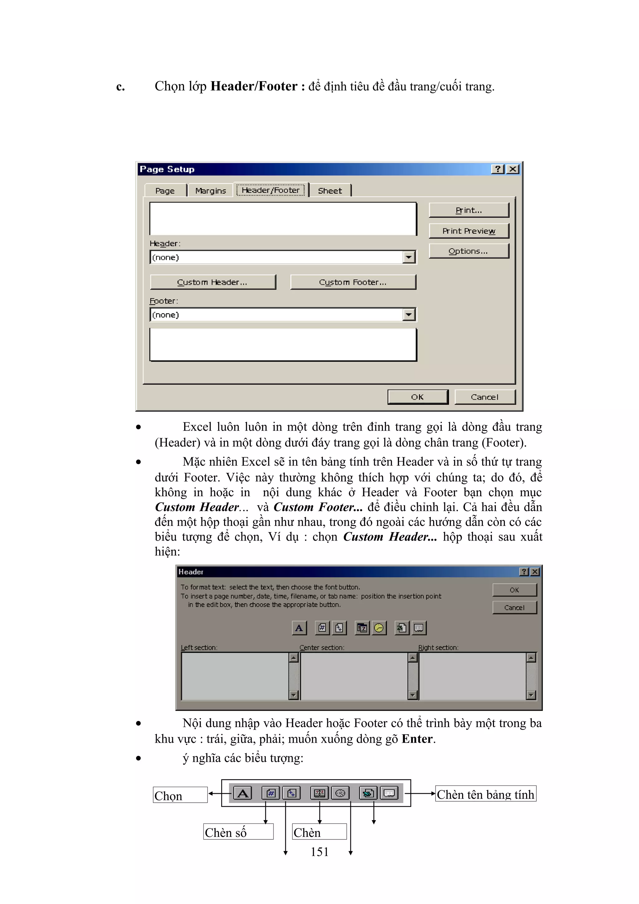 Chọn lớp Header/Footer : để định tiêu đề đầu trang/cuối trang.

c.

•
•

•
•

Excel luôn luôn in một dòng trên đỉnh trang gọi là dòng đầu trang
(Header) và in một dòng dưới đáy trang gọi là dòng chân trang (Footer).
Mặc nhiên Excel sẽ in tên bảng tính trên Header và in số thứ tự trang
dưới Footer. Việc này thường không thích hợp với chúng ta; do đó, để
không in hoặc in nội dung khác ở Header và Footer bạn chọn mục
Custom Header... và Custom Footer... để điều chỉnh lại. Cả hai đều dẫn
đến một hộp thoại gần như nhau, trong đó ngoài các hướng dẫn còn có các
biểu tượng để chọn, Ví dụ : chọn Custom Header... hộp thoại sau xuất
hiện:

Nội dung nhập vào Header hoặc Footer có thể trình bày một trong ba
khu vực : trái, giữa, phải; muốn xuống dòng gõ Enter.
ý nghĩa các biểu tượng:
Chèn tên bảng tính

Chọn
Chèn số

Chèn
151

 